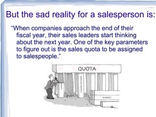 But the sad reality for a salesperson is:
“When companies approach the end of their
fiscal year, their sales leaders start thinking
about the next year. One of the key parameters
to figure out is the sales quota to be assigned
to salespeople.”