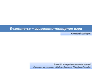 E-commerce – социально-товарная игра
Юлмарт? Юлмарт!
Более 12 млн учёток пользователей.
Столько же, сколько у Яндекс.Деньги + Сбербанк-Онлайн!
 