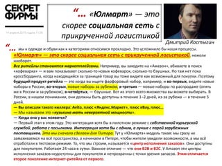 мы к одежде и обуви как к категориям относимся прохладно. Это усложнило бы наши процессы.
«Юлмарт» — это скорее социальная сеть с прикрученной логистикой, нежели
наоборот.
Все ритейлы становятся маркетплейсами. Например, вы заходите на «Амазон», вбиваете в поиск
«кофеварка» — и вам показывают сколько-то новых кофеварок, сколько-то бэушных. Но там нет пока
кроссбординга, когда находящийся за границей товар вы тоже видите как возможный для покупки. Поэтому
будущий продукт ритейла — это когда вы ищете фарфоровый набор, например, и во-первых, видите новые
наборы в России, во-вторых, новые наборы за рубежом, в-третьих — новые наборы по распродаже (опять
же в России и за рубежом), в-четвёртых, — бэушные. Вот из этого всего множества вы можете выбирать. В
России, в нашем понимании, они должны быть доступны в течение 1–2 дней, из-за рубежа — в течение 5
дней.
— Вы описали такого киллера: Avito, плюс «Яндекс.Маркет», плюс eBay, плюс…
— Мы называем это «кузькина мать невероятной мощности».
— Когда она у вас появится?
— Первый этап в этом году. Это интеграция хотя бы в пилотном режиме с собственной курьерской
службой, работа с посылками. Интеграция хотя бы с одним, а лучше с парой зарубежных
поставщиков. Это мы сначала сделаем для Питера. Тут у «Юлмарта» модель такая: мы сразу не
замахиваемся на всё пространство, а начинаем в Питере, чтобы жители увидели возможности, а мы всё
отработали в тестовом режиме. То, что мы строим, называется «центр исполнения заказов». Они доступны
для покупателя. Работают 24 часа в сутки. Важное отличие — что они B2B и B2C. У Amazon эти центры
исполнения заказов недоступны для покупателя и непрозрачны с точки зрения запасов. Этим отличается
второе поколение интернет-ритейла от первого.
“… «Юлмарт» — это
скорее социальная сеть с
прикрученной логистикой
Дмитрий Костыгин
“…
 