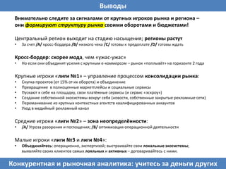 Выводы
Внимательно следите за сигналами от крупных игроков рынка и региона –
они формируют структуру рынка своими оборотами и бюджетами!
Центральный регион выходит на стадию насыщения; регионы растут
• За счет /A/ кросс-бордера /B/ низкого чека /С/ готовы к предоплате /D/ готовы ждать
Кросс-бордер: скорее мода, чем «ужас-ужас»
• Но если они объединят усилия с крупным е-коммерсом – рынок «поплывёт» на горизонте 2 года
Крупные игроки «лиги №1» – управление процессом консолидации рынка:
• Скупка проектов (от 15% от их оборота) и объединение
• Превращение в полноценные маркетплейсы и социальные сервисы
• Пускают к себе на площадку, свои платёжные сервисы (и сервис «эскроу»)
• Создание собственной экосистемы вокруг себя (новости, собственные закрытые рекламные сети)
• Переманивание из крупных контекстных агентств квалифицированных аккаунтов
• Уход в медийный рекламный канал
Средние игроки «лиги №2» – зона неопределённости:
• /A/ Угроза разорения и поглощения; /B/ оптимизация операционной деятельности
Малые игроки «лиги №3 и лиги №4»:
• Объединяйтесь: операционно, экспертизой; выстраивайте свои локальные экосистемы;
выявляйте своих клиентов самых лояльных и активных – договаривайтесь с ними.
Конкурентная и рыночная аналитика: учитесь за деньги других
 