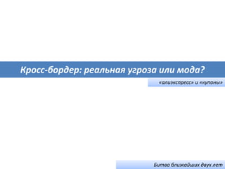 Кросс-бордер: реальная угроза или мода?
«алиэкспресс» и «купоны»
Битва ближайших двух лет
 
