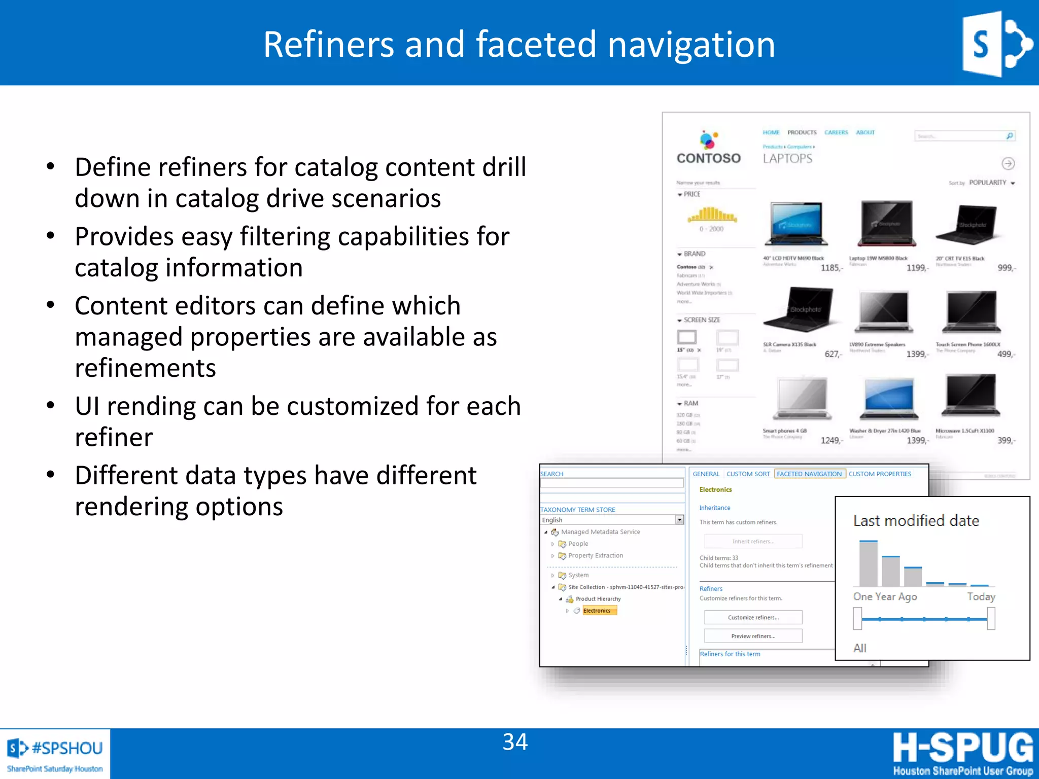 34
Refiners and faceted navigation
• Define refiners for catalog content drill
down in catalog drive scenarios
• Provides easy filtering capabilities for
catalog information
• Content editors can define which
managed properties are available as
refinements
• UI rending can be customized for each
refiner
• Different data types have different
rendering options
 