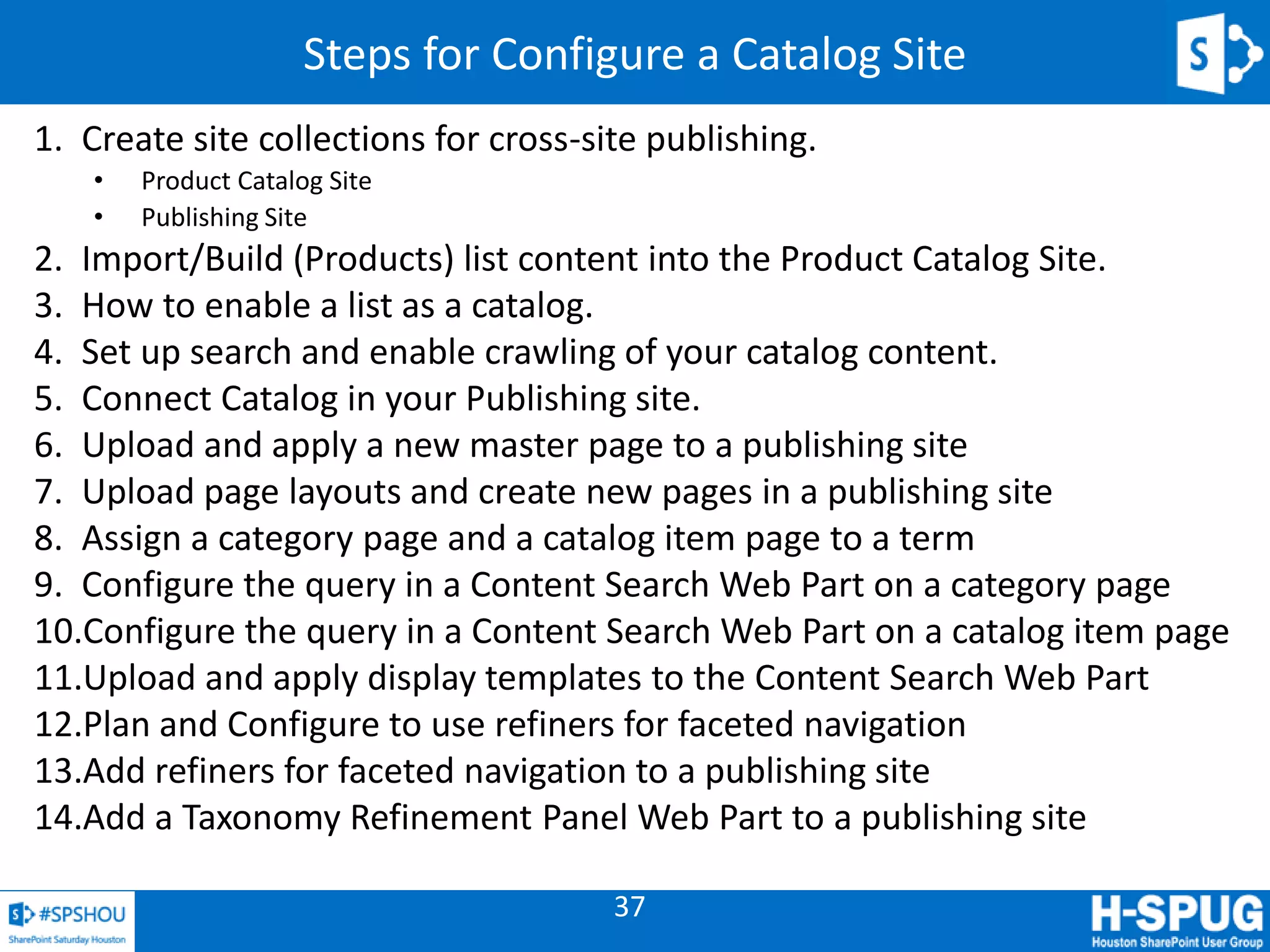 37
Steps for Configure a Catalog Site
1. Create site collections for cross-site publishing.
• Product Catalog Site
• Publishing Site
2. Import/Build (Products) list content into the Product Catalog Site.
3. How to enable a list as a catalog.
4. Set up search and enable crawling of your catalog content.
5. Connect Catalog in your Publishing site.
6. Upload and apply a new master page to a publishing site
7. Upload page layouts and create new pages in a publishing site
8. Assign a category page and a catalog item page to a term
9. Configure the query in a Content Search Web Part on a category page
10.Configure the query in a Content Search Web Part on a catalog item page
11.Upload and apply display templates to the Content Search Web Part
12.Plan and Configure to use refiners for faceted navigation
13.Add refiners for faceted navigation to a publishing site
14.Add a Taxonomy Refinement Panel Web Part to a publishing site
 