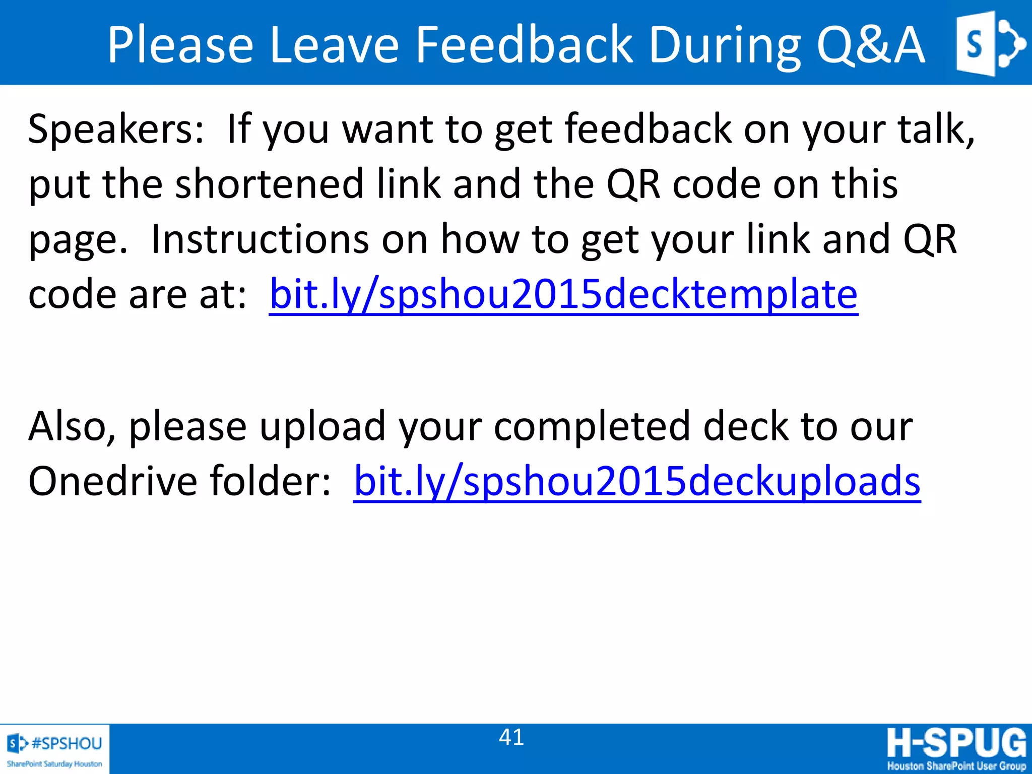 41
Please Leave Feedback During Q&A
Speakers: If you want to get feedback on your talk,
put the shortened link and the QR code on this
page. Instructions on how to get your link and QR
code are at: bit.ly/spshou2015decktemplate
Also, please upload your completed deck to our
Onedrive folder: bit.ly/spshou2015deckuploads
 