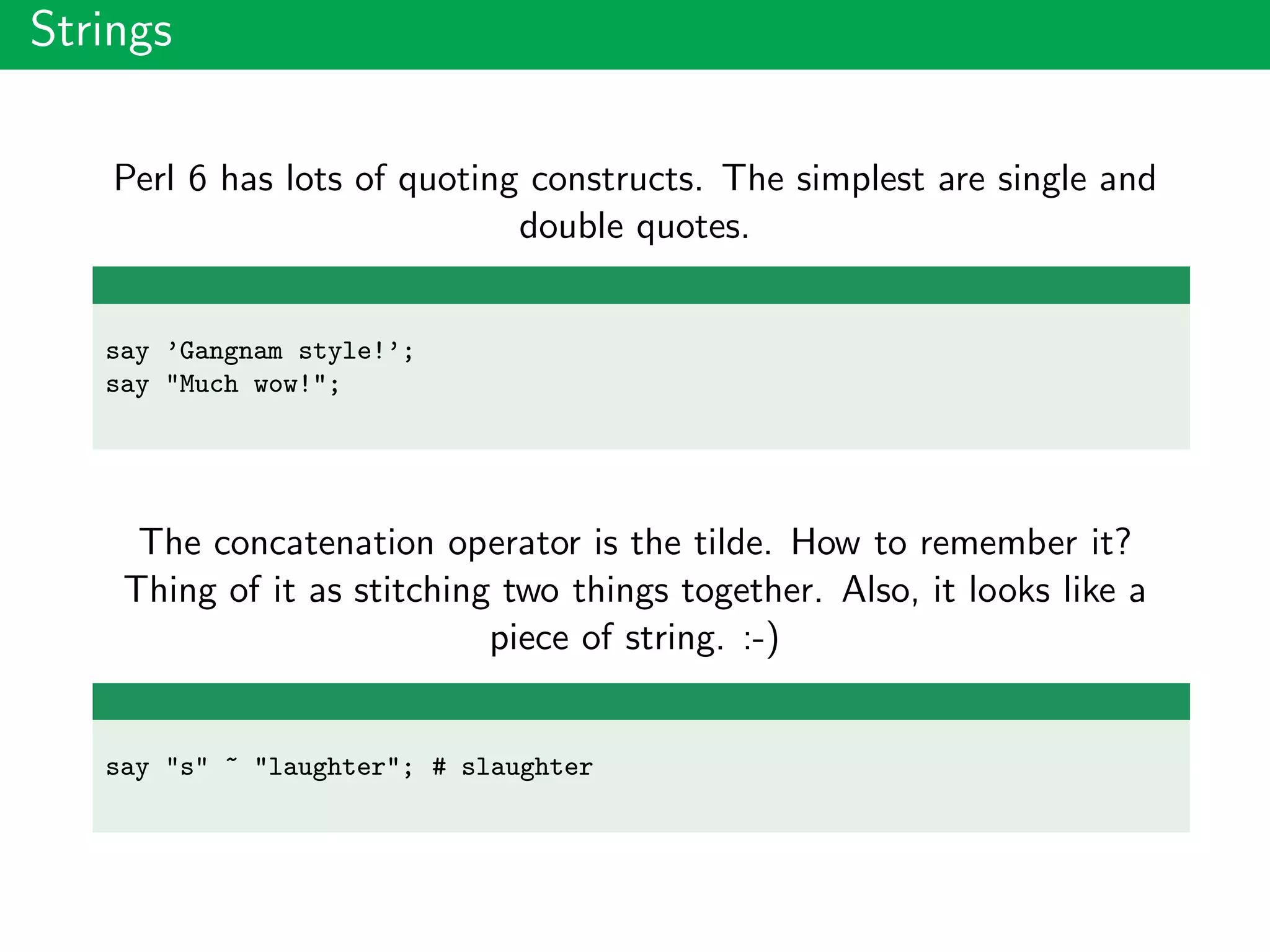 Strings
Perl 6 has lots of quoting constructs. The simplest are single and
double quotes.
say ’Gangnam style!’;
say "Much wow!";
The concatenation operator is the tilde. How to remember it?
Thing of it as stitching two things together. Also, it looks like a
piece of string. :-)
say "s" ~ "laughter"; # slaughter
 