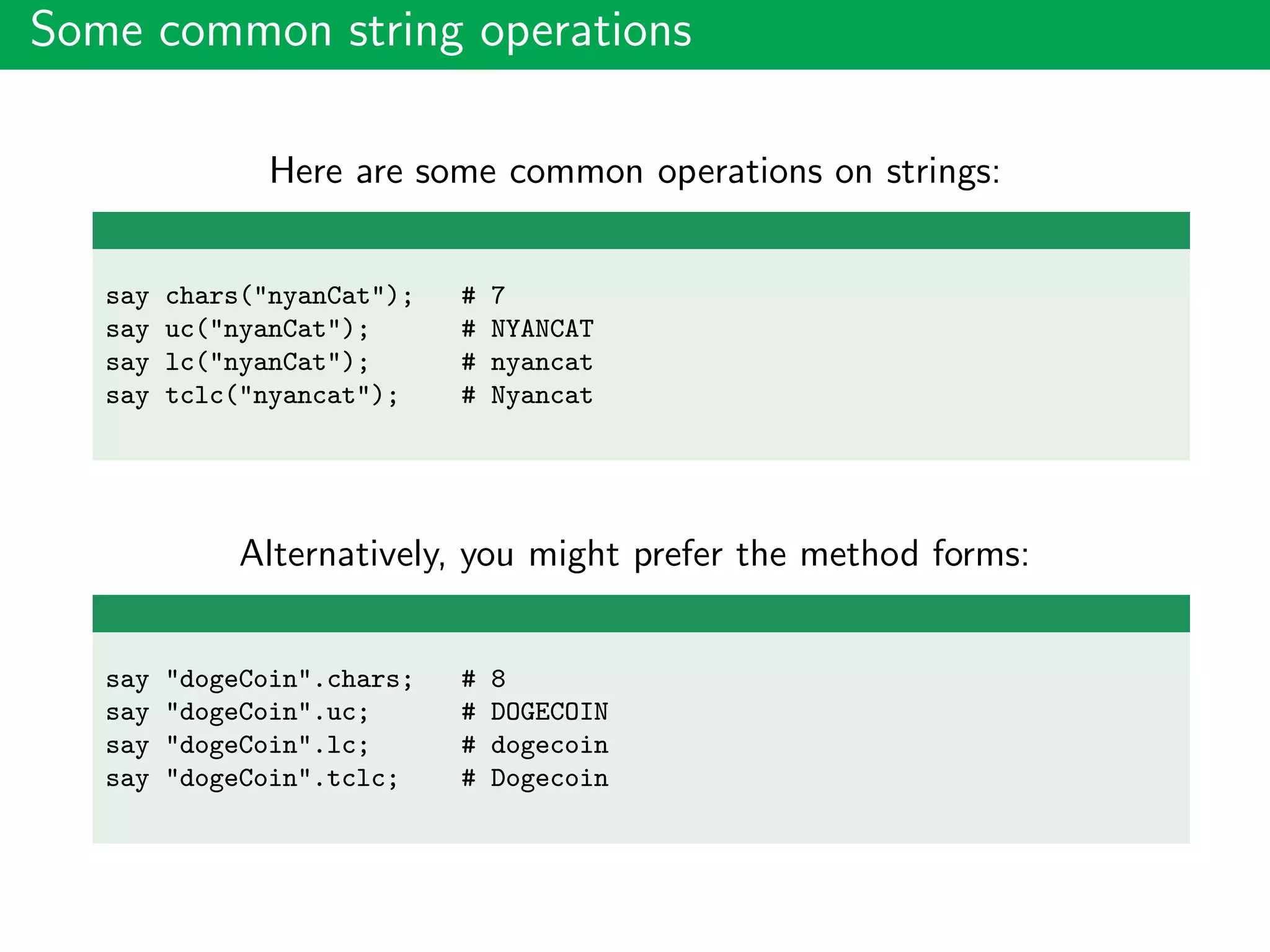 Some common string operations
Here are some common operations on strings:
say chars("nyanCat"); # 7
say uc("nyanCat"); # NYANCAT
say lc("nyanCat"); # nyancat
say tclc("nyancat"); # Nyancat
Alternatively, you might prefer the method forms:
say "dogeCoin".chars; # 8
say "dogeCoin".uc; # DOGECOIN
say "dogeCoin".lc; # dogecoin
say "dogeCoin".tclc; # Dogecoin
 