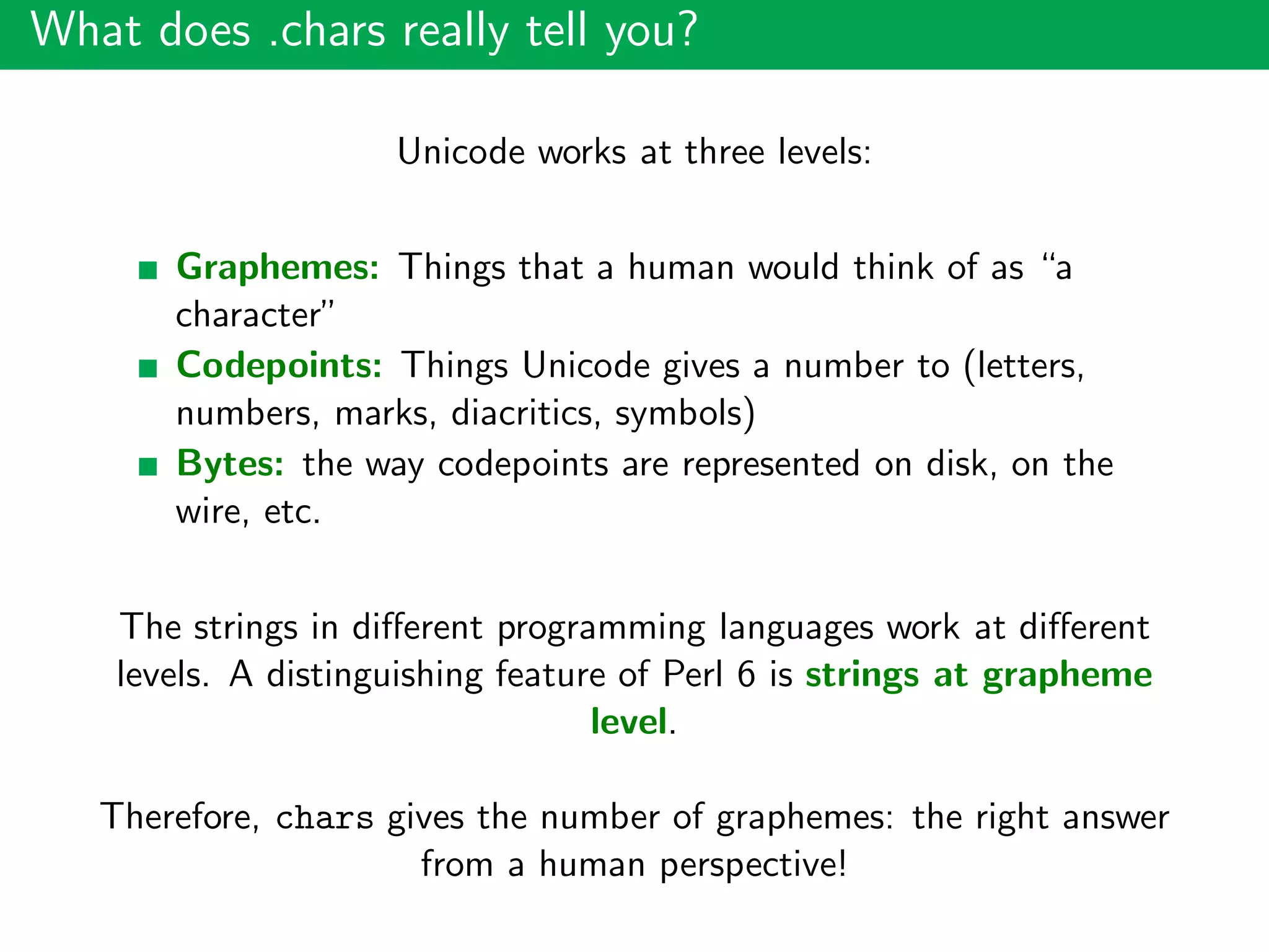 What does .chars really tell you?
Unicode works at three levels:
Graphemes: Things that a human would think of as “a
character”
Codepoints: Things Unicode gives a number to (letters,
numbers, marks, diacritics, symbols)
Bytes: the way codepoints are represented on disk, on the
wire, etc.
The strings in diﬀerent programming languages work at diﬀerent
levels. A distinguishing feature of Perl 6 is strings at grapheme
level.
Therefore, chars gives the number of graphemes: the right answer
from a human perspective!
 