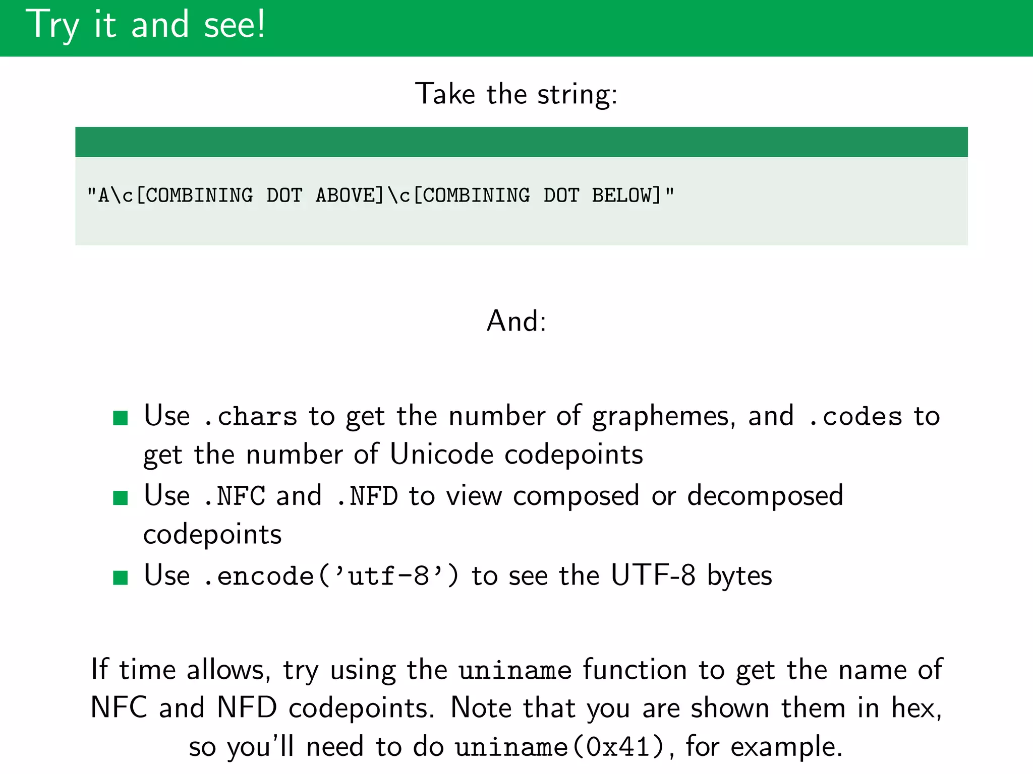 Try it and see!
Take the string:
"Ac[COMBINING DOT ABOVE]c[COMBINING DOT BELOW]"
And:
Use .chars to get the number of graphemes, and .codes to
get the number of Unicode codepoints
Use .NFC and .NFD to view composed or decomposed
codepoints
Use .encode(’utf-8’) to see the UTF-8 bytes
If time allows, try using the uniname function to get the name of
NFC and NFD codepoints. Note that you are shown them in hex,
so you’ll need to do uniname(0x41), for example.
 