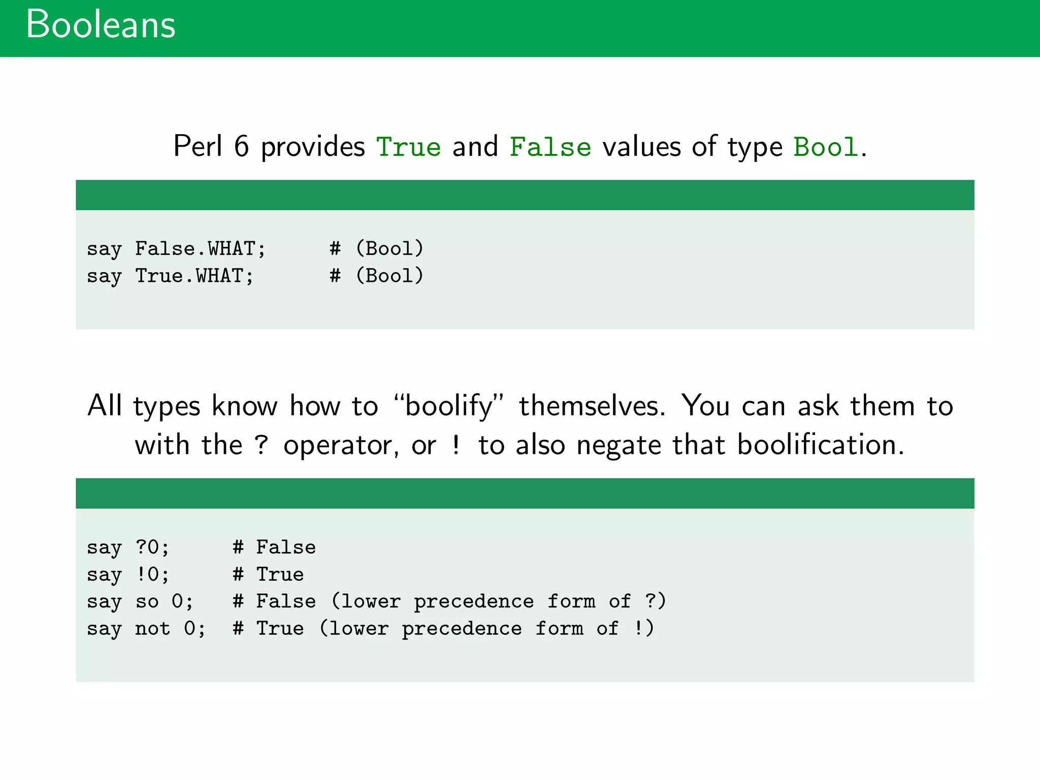 Booleans
Perl 6 provides True and False values of type Bool.
say False.WHAT; # (Bool)
say True.WHAT; # (Bool)
All types know how to “boolify” themselves. You can ask them to
with the ? operator, or ! to also negate that booliﬁcation.
say ?0; # False
say !0; # True
say so 0; # False (lower precedence form of ?)
say not 0; # True (lower precedence form of !)
 