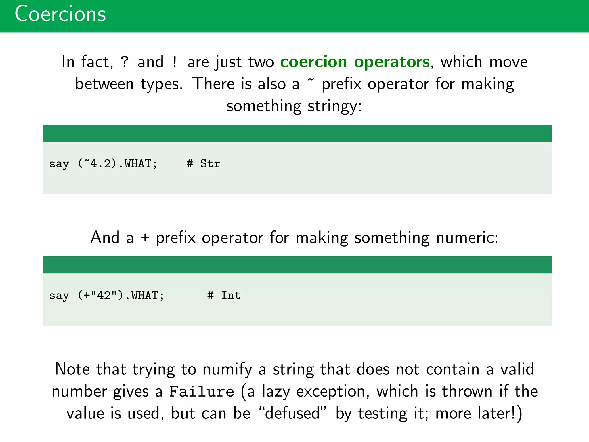 Coercions
In fact, ? and ! are just two coercion operators, which move
between types. There is also a ~ preﬁx operator for making
something stringy:
say (~4.2).WHAT; # Str
And a + preﬁx operator for making something numeric:
say (+"42").WHAT; # Int
Note that trying to numify a string that does not contain a valid
number gives a Failure (a lazy exception, which is thrown if the
value is used, but can be “defused” by testing it; more later!)
 