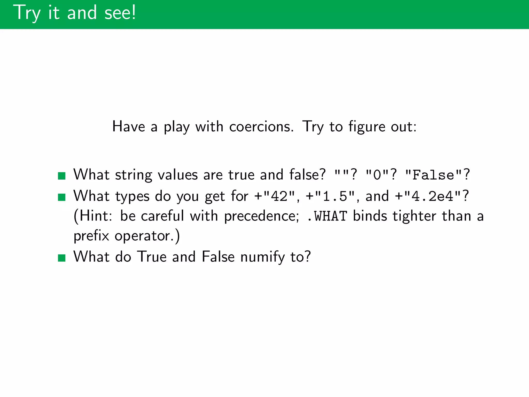 Try it and see!
Have a play with coercions. Try to ﬁgure out:
What string values are true and false? ""? "0"? "False"?
What types do you get for +"42", +"1.5", and +"4.2e4"?
(Hint: be careful with precedence; .WHAT binds tighter than a
preﬁx operator.)
What do True and False numify to?
 