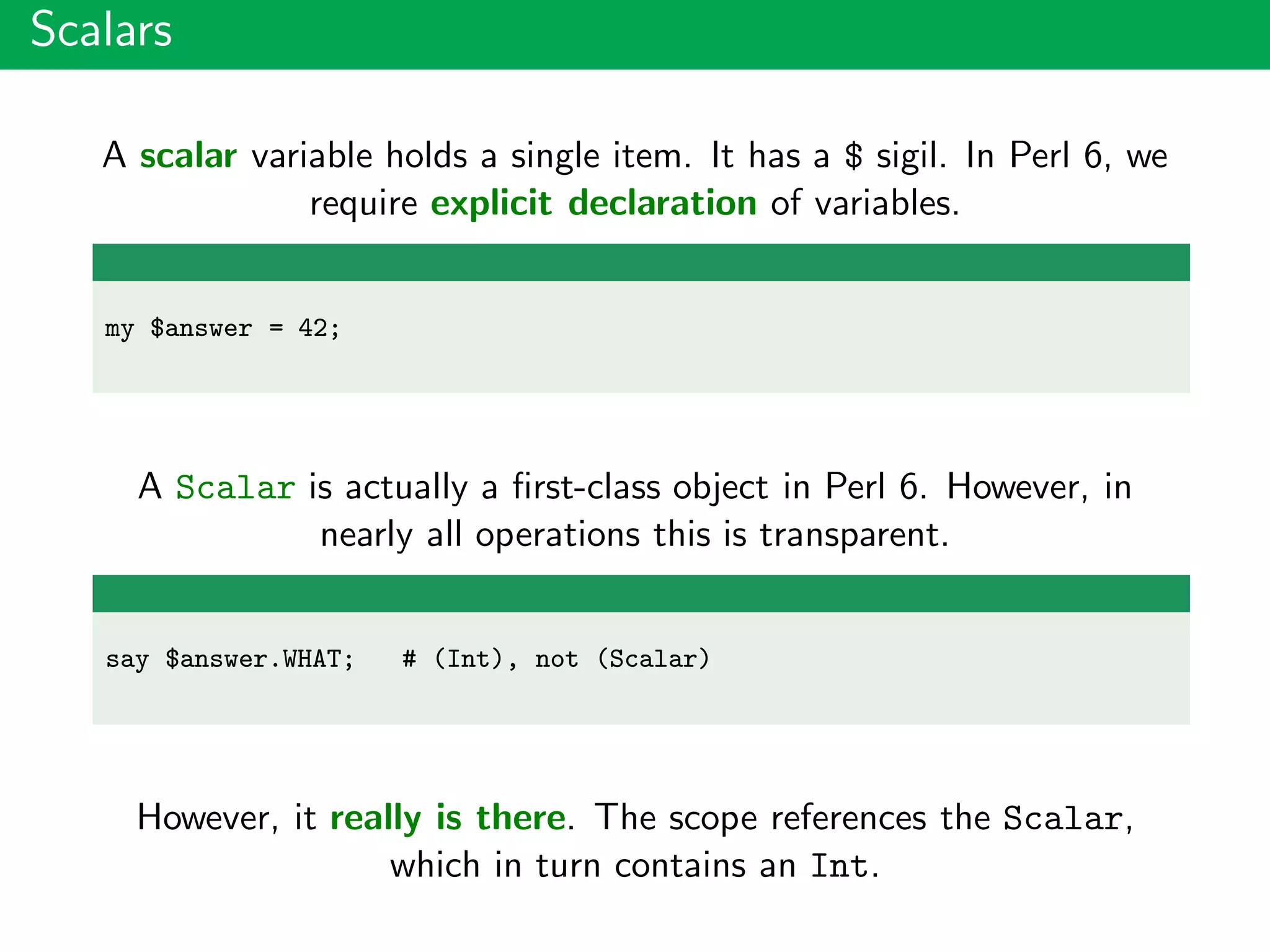 Scalars
A scalar variable holds a single item. It has a $ sigil. In Perl 6, we
require explicit declaration of variables.
my $answer = 42;
A Scalar is actually a ﬁrst-class object in Perl 6. However, in
nearly all operations this is transparent.
say $answer.WHAT; # (Int), not (Scalar)
However, it really is there. The scope references the Scalar,
which in turn contains an Int.
 