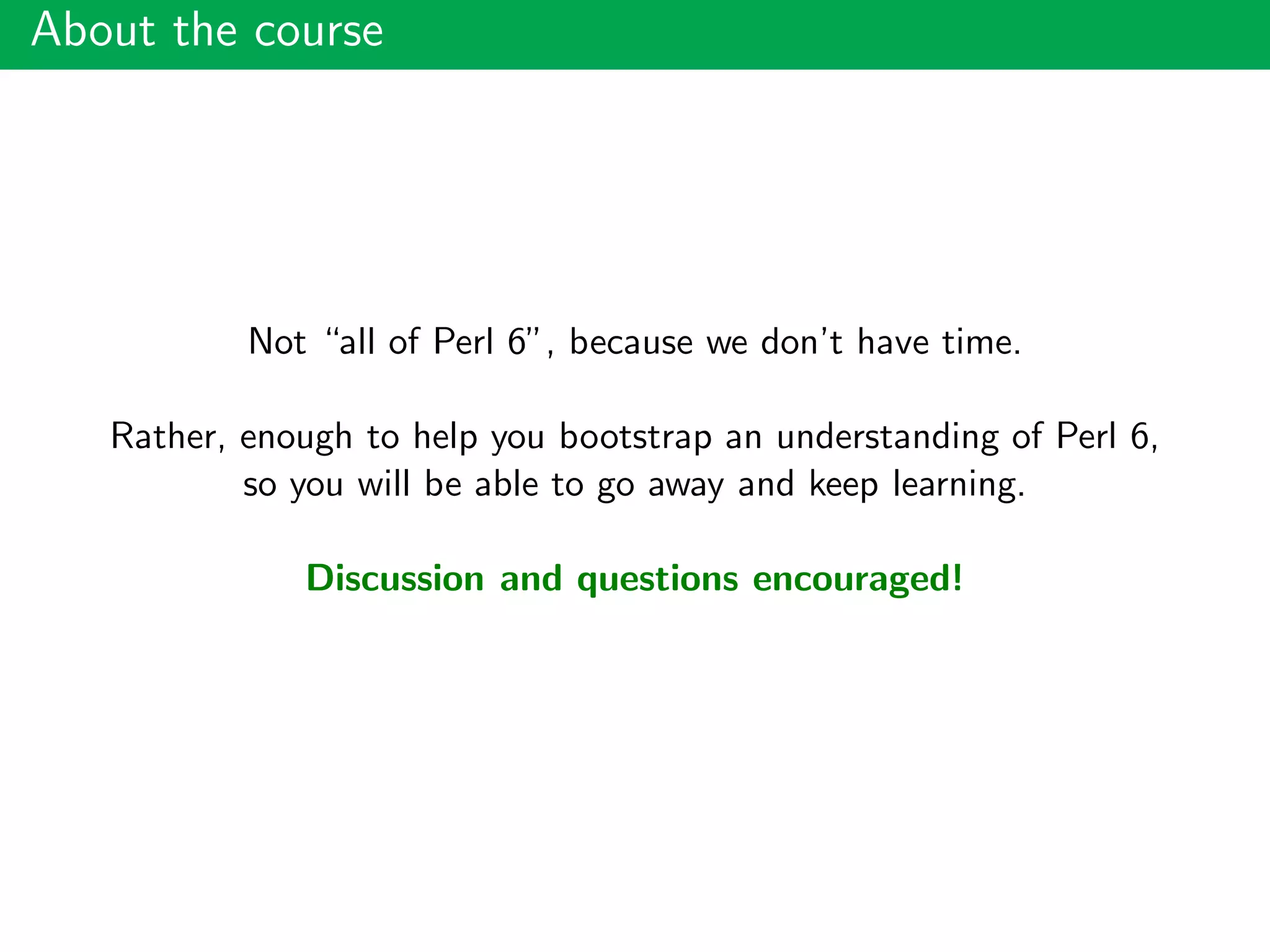 About the course
Not “all of Perl 6”, because we don’t have time.
Rather, enough to help you bootstrap an understanding of Perl 6,
so you will be able to go away and keep learning.
Discussion and questions encouraged!
 