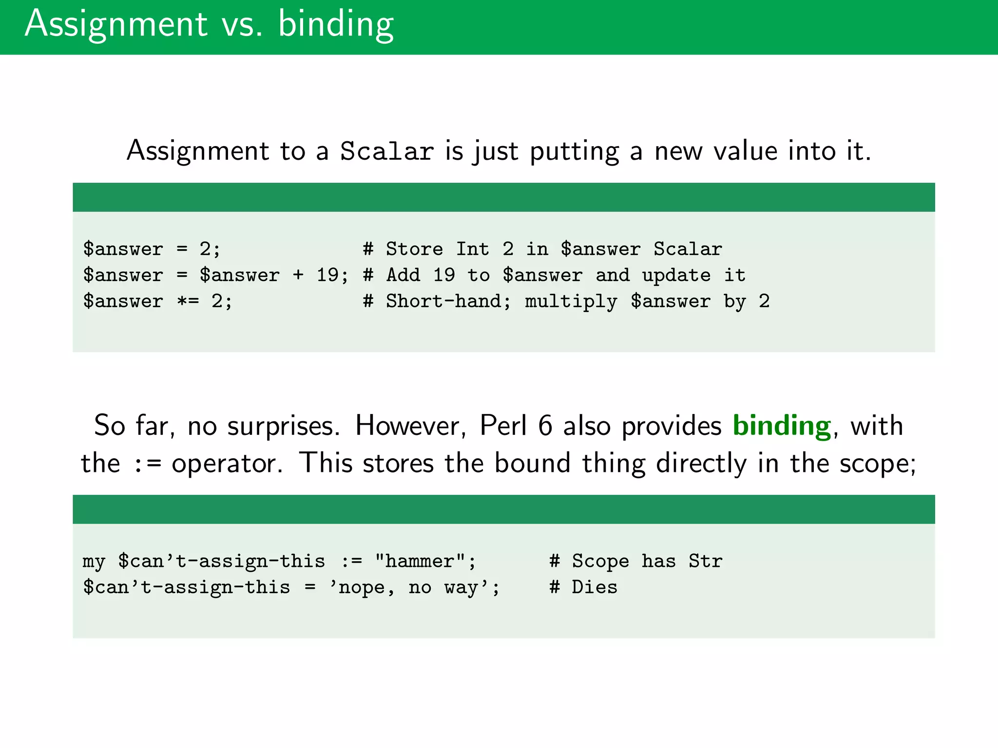 Assignment vs. binding
Assignment to a Scalar is just putting a new value into it.
$answer = 2; # Store Int 2 in $answer Scalar
$answer = $answer + 19; # Add 19 to $answer and update it
$answer *= 2; # Short-hand; multiply $answer by 2
So far, no surprises. However, Perl 6 also provides binding, with
the := operator. This stores the bound thing directly in the scope;
my $can’t-assign-this := "hammer"; # Scope has Str
$can’t-assign-this = ’nope, no way’; # Dies
 