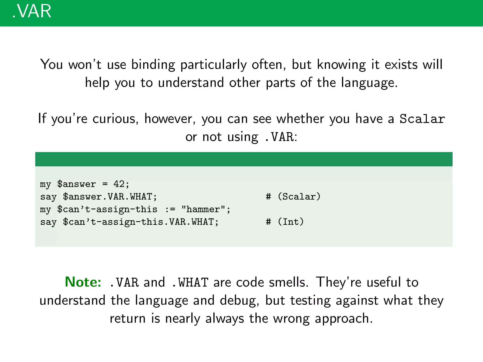 .VAR
You won’t use binding particularly often, but knowing it exists will
help you to understand other parts of the language.
If you’re curious, however, you can see whether you have a Scalar
or not using .VAR:
my $answer = 42;
say $answer.VAR.WHAT; # (Scalar)
my $can’t-assign-this := "hammer";
say $can’t-assign-this.VAR.WHAT; # (Int)
Note: .VAR and .WHAT are code smells. They’re useful to
understand the language and debug, but testing against what they
return is nearly always the wrong approach.
 