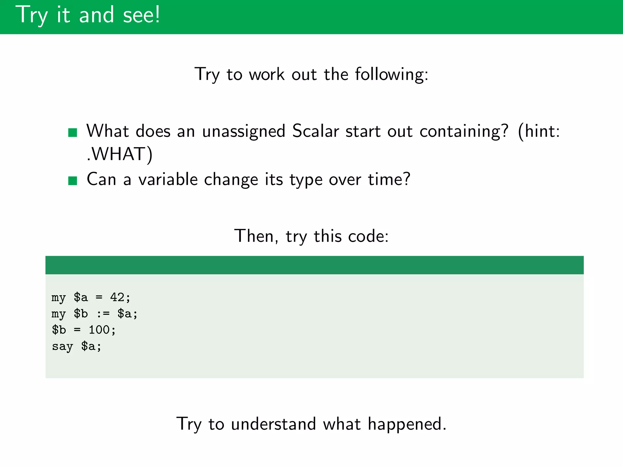 Try it and see!
Try to work out the following:
What does an unassigned Scalar start out containing? (hint:
.WHAT)
Can a variable change its type over time?
Then, try this code:
my $a = 42;
my $b := $a;
$b = 100;
say $a;
Try to understand what happened.
 