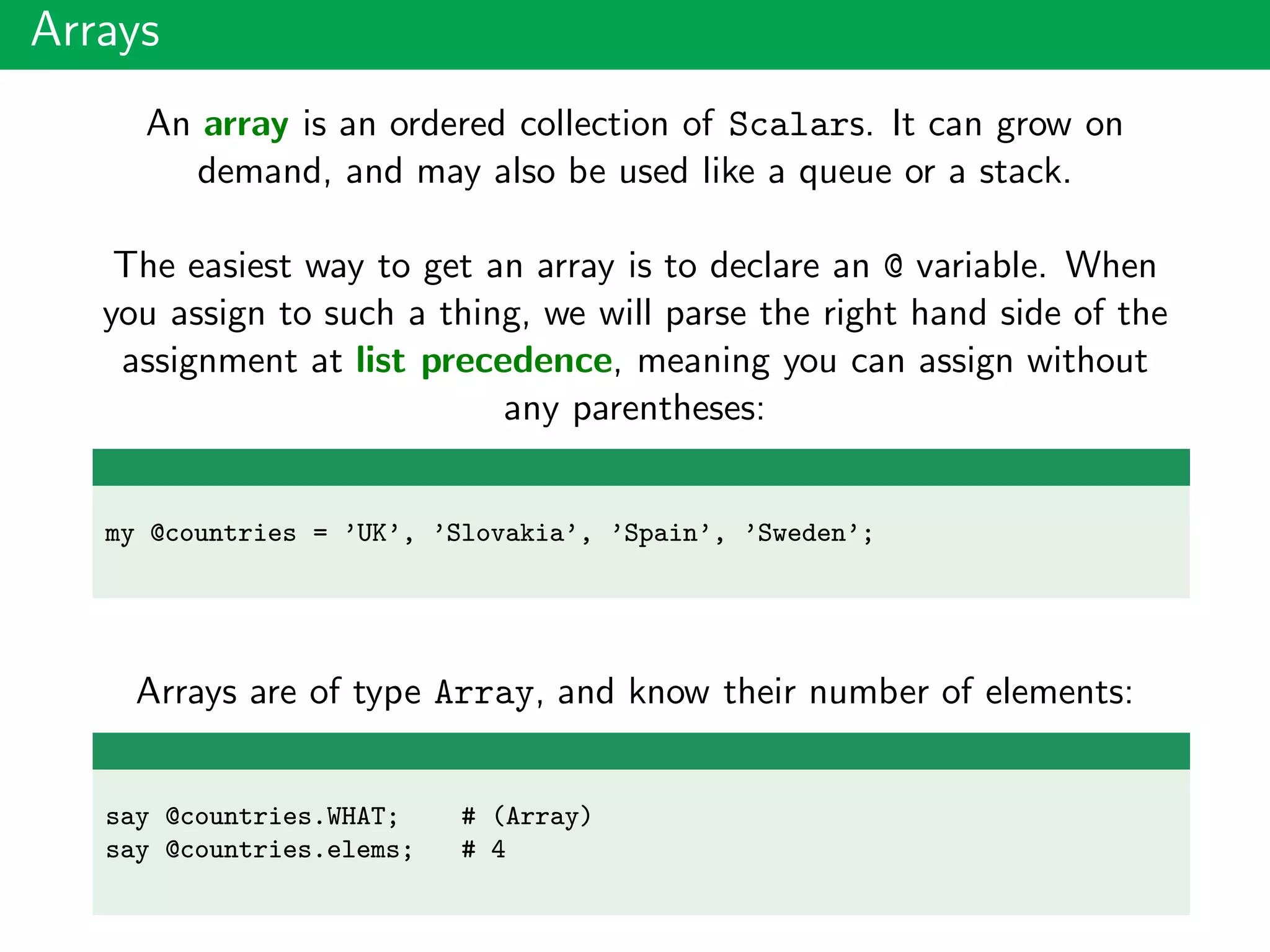 Arrays
An array is an ordered collection of Scalars. It can grow on
demand, and may also be used like a queue or a stack.
The easiest way to get an array is to declare an @ variable. When
you assign to such a thing, we will parse the right hand side of the
assignment at list precedence, meaning you can assign without
any parentheses:
my @countries = ’UK’, ’Slovakia’, ’Spain’, ’Sweden’;
Arrays are of type Array, and know their number of elements:
say @countries.WHAT; # (Array)
say @countries.elems; # 4
 