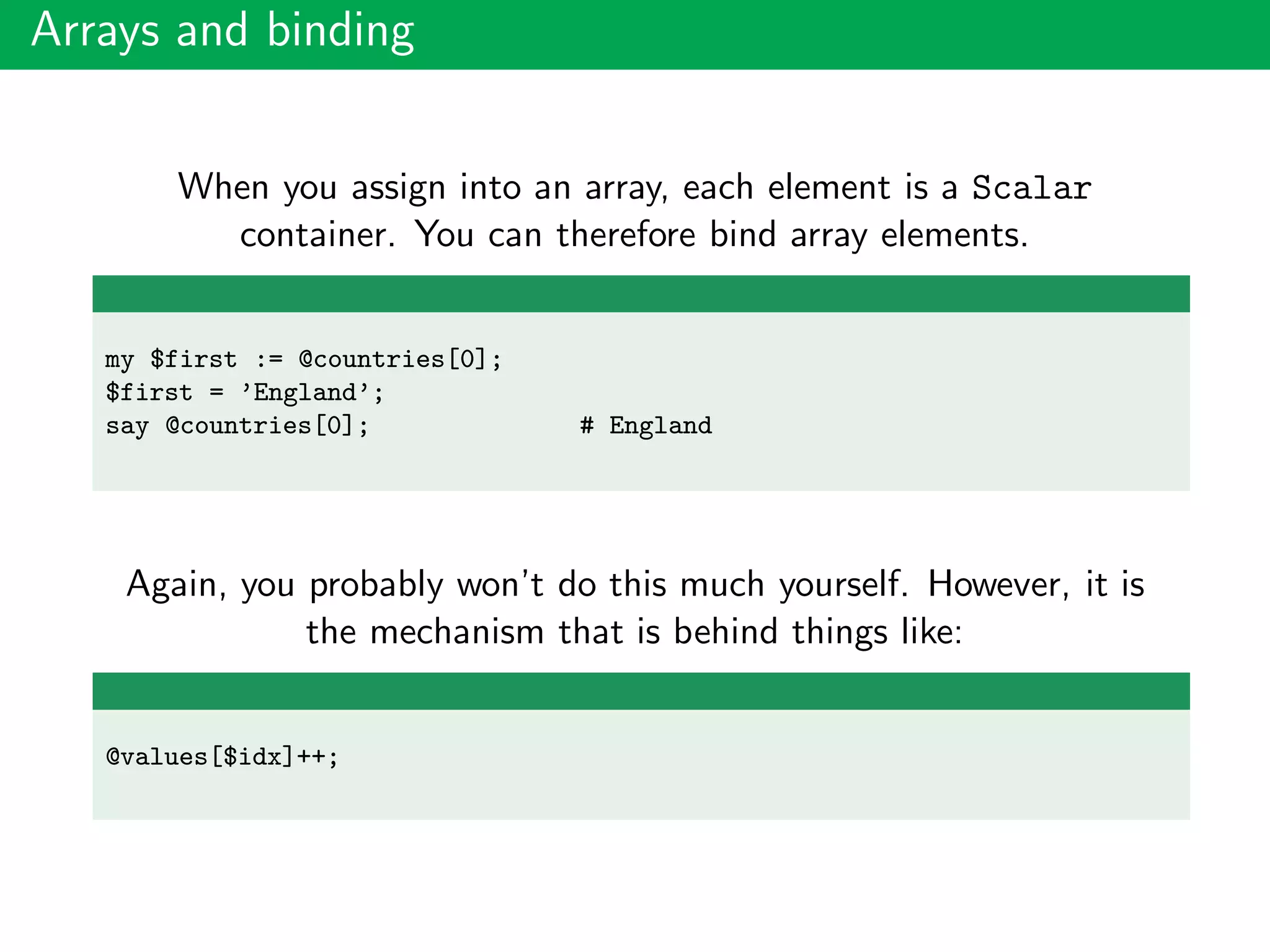Arrays and binding
When you assign into an array, each element is a Scalar
container. You can therefore bind array elements.
my $first := @countries[0];
$first = ’England’;
say @countries[0]; # England
Again, you probably won’t do this much yourself. However, it is
the mechanism that is behind things like:
@values[$idx]++;
 