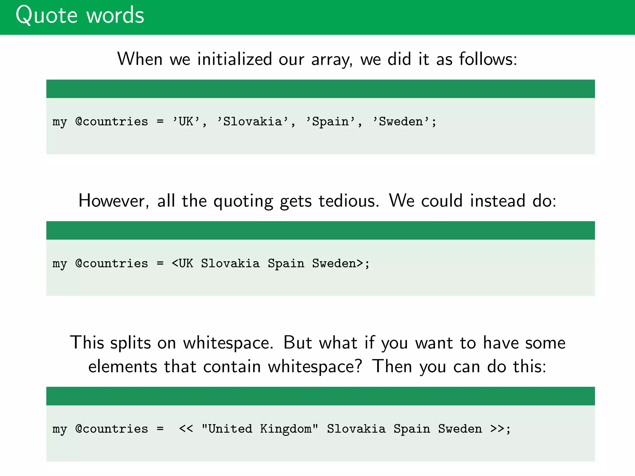 Quote words
When we initialized our array, we did it as follows:
my @countries = ’UK’, ’Slovakia’, ’Spain’, ’Sweden’;
However, all the quoting gets tedious. We could instead do:
my @countries = <UK Slovakia Spain Sweden>;
This splits on whitespace. But what if you want to have some
elements that contain whitespace? Then you can do this:
my @countries = << "United Kingdom" Slovakia Spain Sweden >>;
 