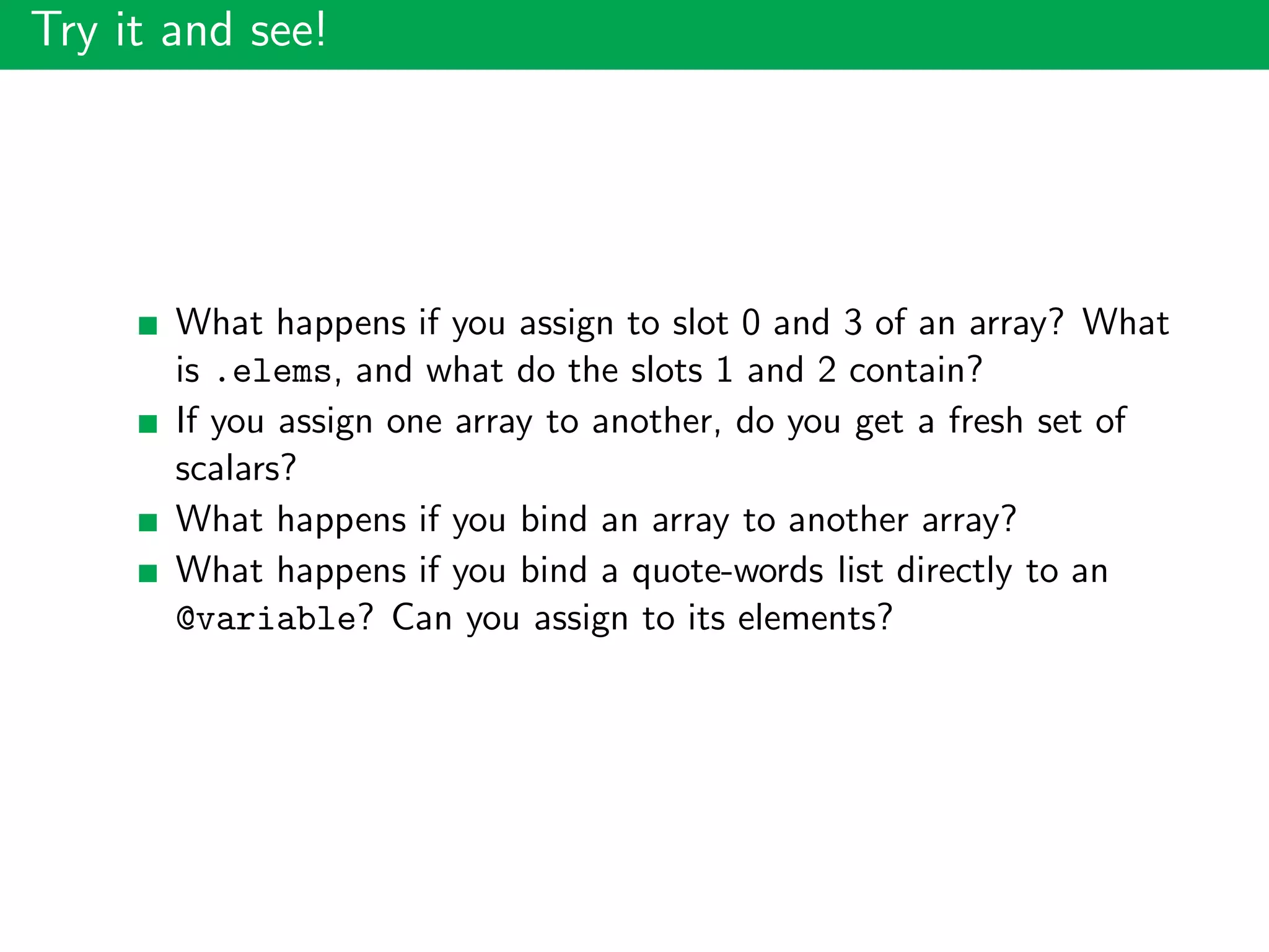 Try it and see!
What happens if you assign to slot 0 and 3 of an array? What
is .elems, and what do the slots 1 and 2 contain?
If you assign one array to another, do you get a fresh set of
scalars?
What happens if you bind an array to another array?
What happens if you bind a quote-words list directly to an
@variable? Can you assign to its elements?
 
