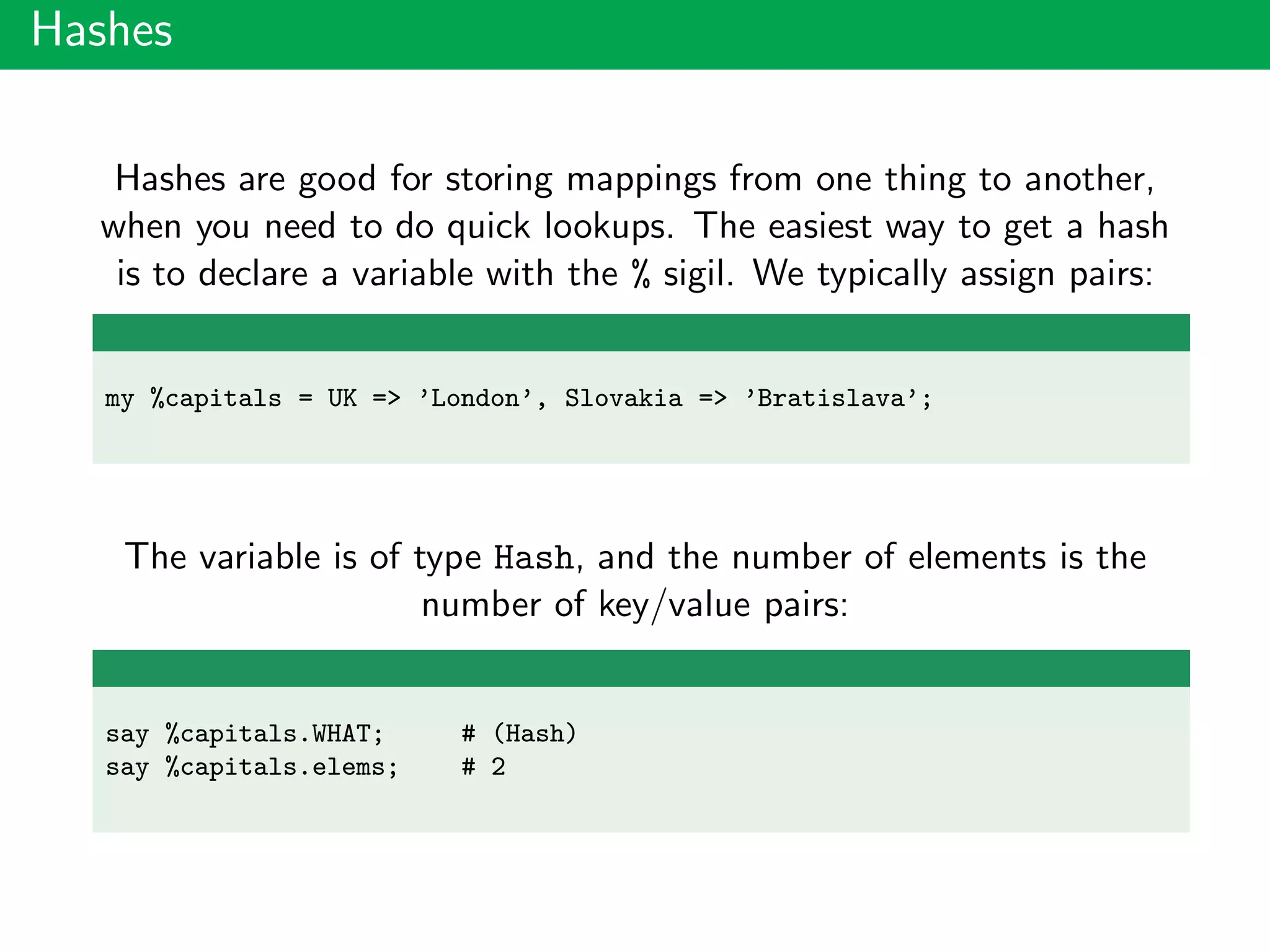 Hashes
Hashes are good for storing mappings from one thing to another,
when you need to do quick lookups. The easiest way to get a hash
is to declare a variable with the % sigil. We typically assign pairs:
my %capitals = UK => ’London’, Slovakia => ’Bratislava’;
The variable is of type Hash, and the number of elements is the
number of key/value pairs:
say %capitals.WHAT; # (Hash)
say %capitals.elems; # 2
 