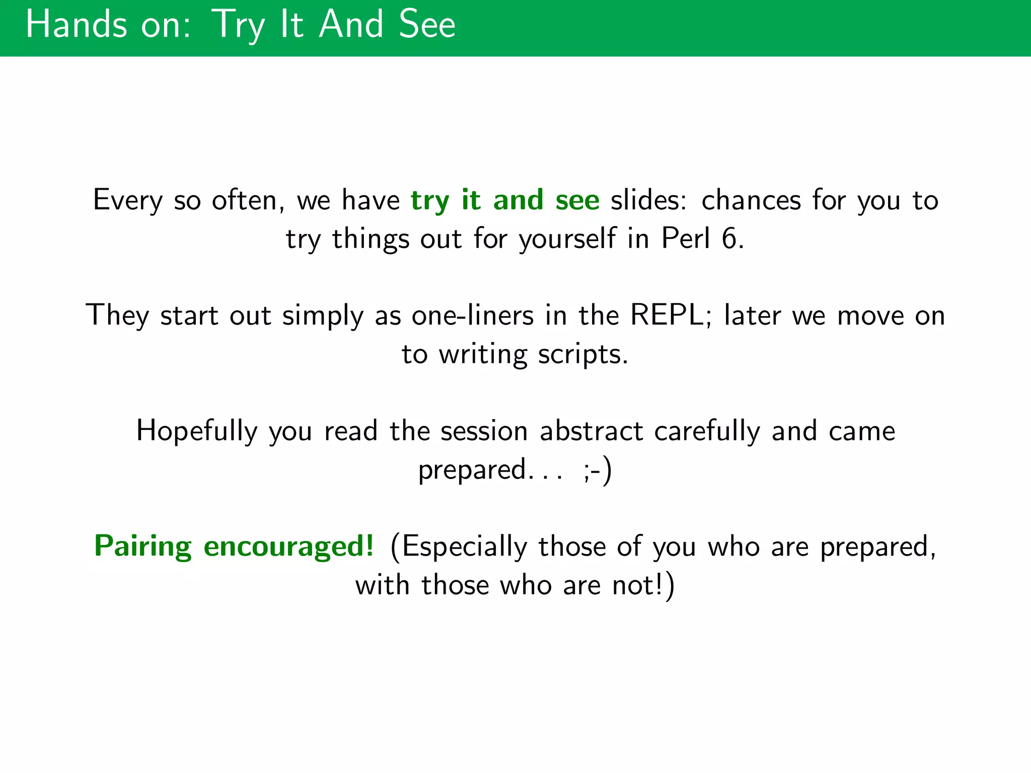 Hands on: Try It And See
Every so often, we have try it and see slides: chances for you to
try things out for yourself in Perl 6.
They start out simply as one-liners in the REPL; later we move on
to writing scripts.
Hopefully you read the session abstract carefully and came
prepared. . . ;-)
Pairing encouraged! (Especially those of you who are prepared,
with those who are not!)
 