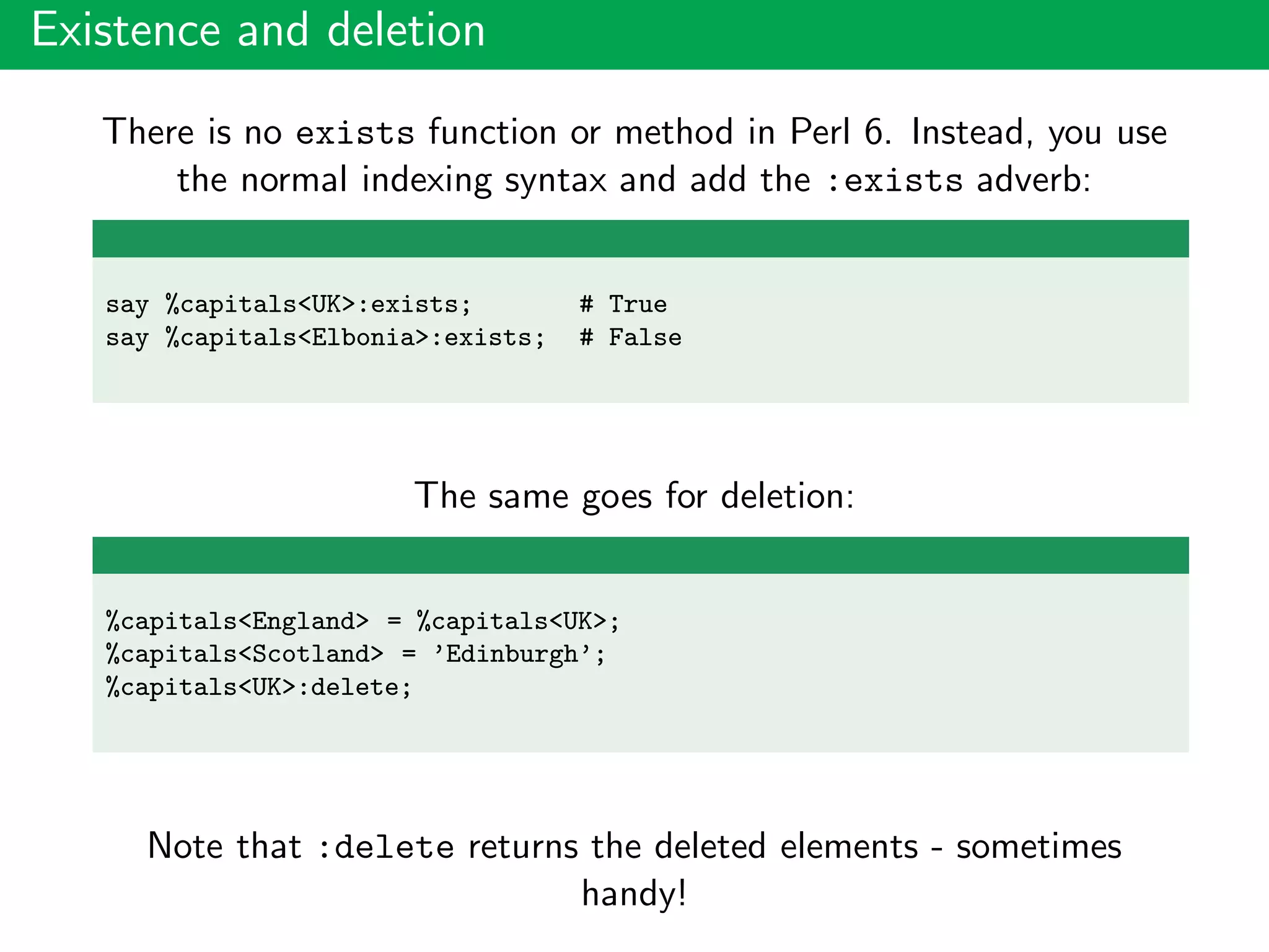 Existence and deletion
There is no exists function or method in Perl 6. Instead, you use
the normal indexing syntax and add the :exists adverb:
say %capitals<UK>:exists; # True
say %capitals<Elbonia>:exists; # False
The same goes for deletion:
%capitals<England> = %capitals<UK>;
%capitals<Scotland> = ’Edinburgh’;
%capitals<UK>:delete;
Note that :delete returns the deleted elements - sometimes
handy!
 
