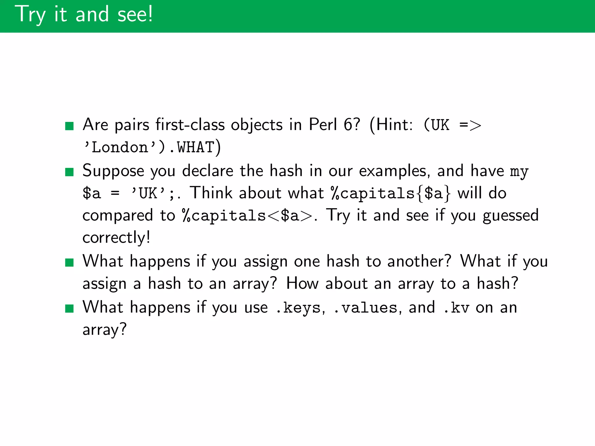 Try it and see!
Are pairs ﬁrst-class objects in Perl 6? (Hint: (UK =>
’London’).WHAT)
Suppose you declare the hash in our examples, and have my
$a = ’UK’;. Think about what %capitals{$a} will do
compared to %capitals<$a>. Try it and see if you guessed
correctly!
What happens if you assign one hash to another? What if you
assign a hash to an array? How about an array to a hash?
What happens if you use .keys, .values, and .kv on an
array?
 