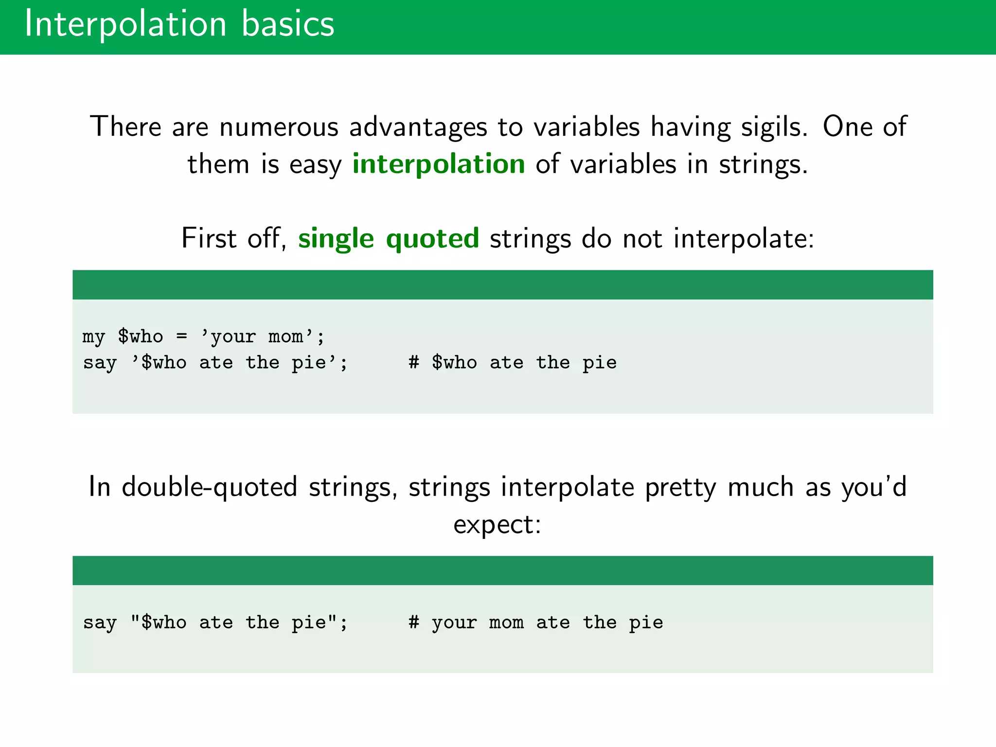 Interpolation basics
There are numerous advantages to variables having sigils. One of
them is easy interpolation of variables in strings.
First oﬀ, single quoted strings do not interpolate:
my $who = ’your mom’;
say ’$who ate the pie’; # $who ate the pie
In double-quoted strings, strings interpolate pretty much as you’d
expect:
say "$who ate the pie"; # your mom ate the pie
 