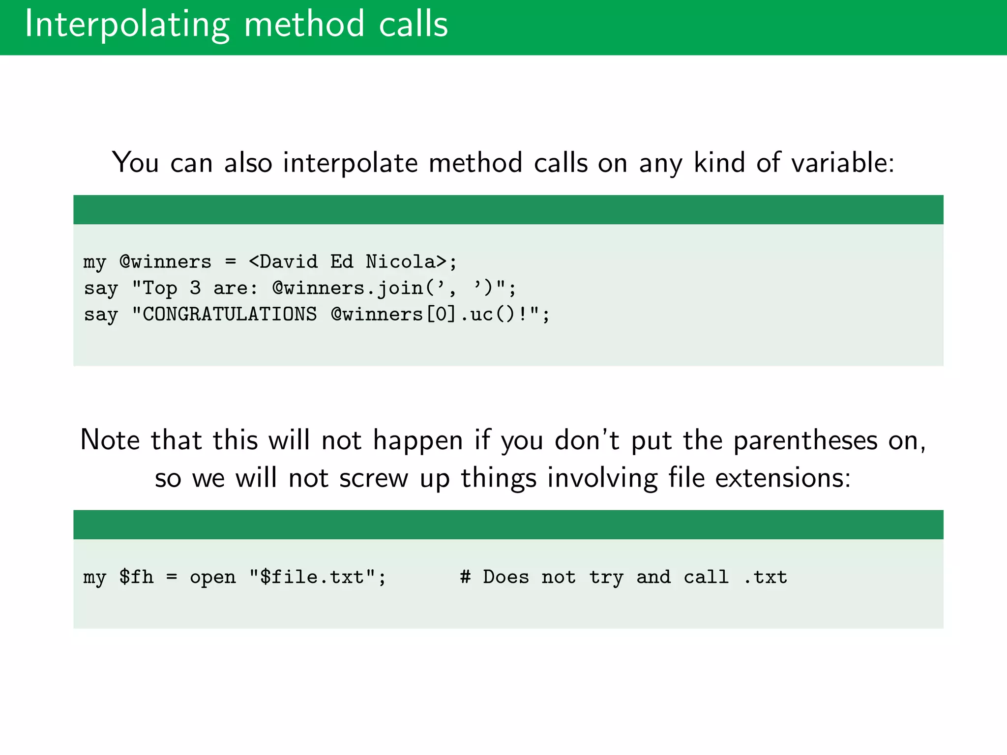 Interpolating method calls
You can also interpolate method calls on any kind of variable:
my @winners = <David Ed Nicola>;
say "Top 3 are: @winners.join(’, ’)";
say "CONGRATULATIONS @winners[0].uc()!";
Note that this will not happen if you don’t put the parentheses on,
so we will not screw up things involving ﬁle extensions:
my $fh = open "$file.txt"; # Does not try and call .txt
 