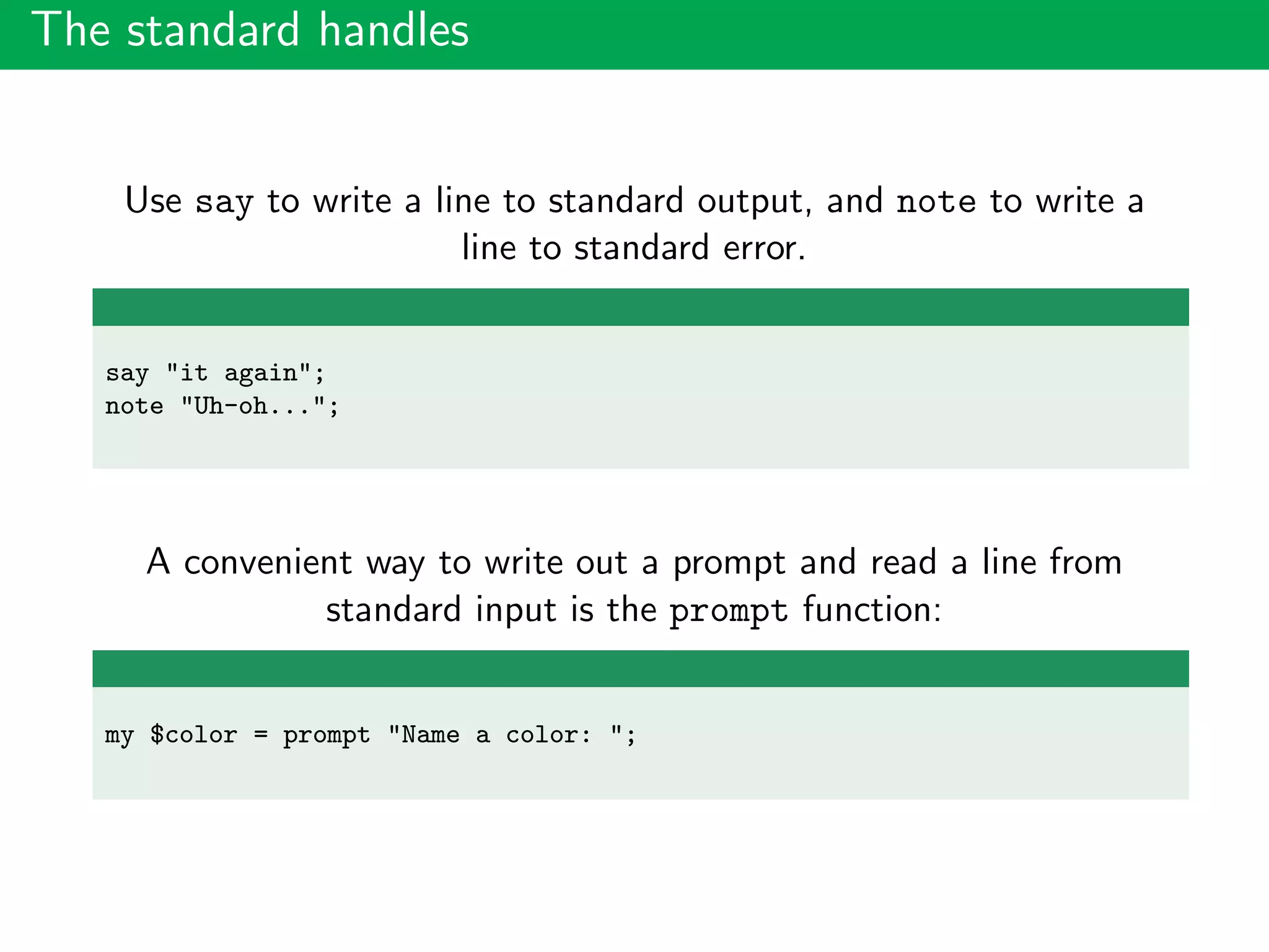 The standard handles
Use say to write a line to standard output, and note to write a
line to standard error.
say "it again";
note "Uh-oh...";
A convenient way to write out a prompt and read a line from
standard input is the prompt function:
my $color = prompt "Name a color: ";
 