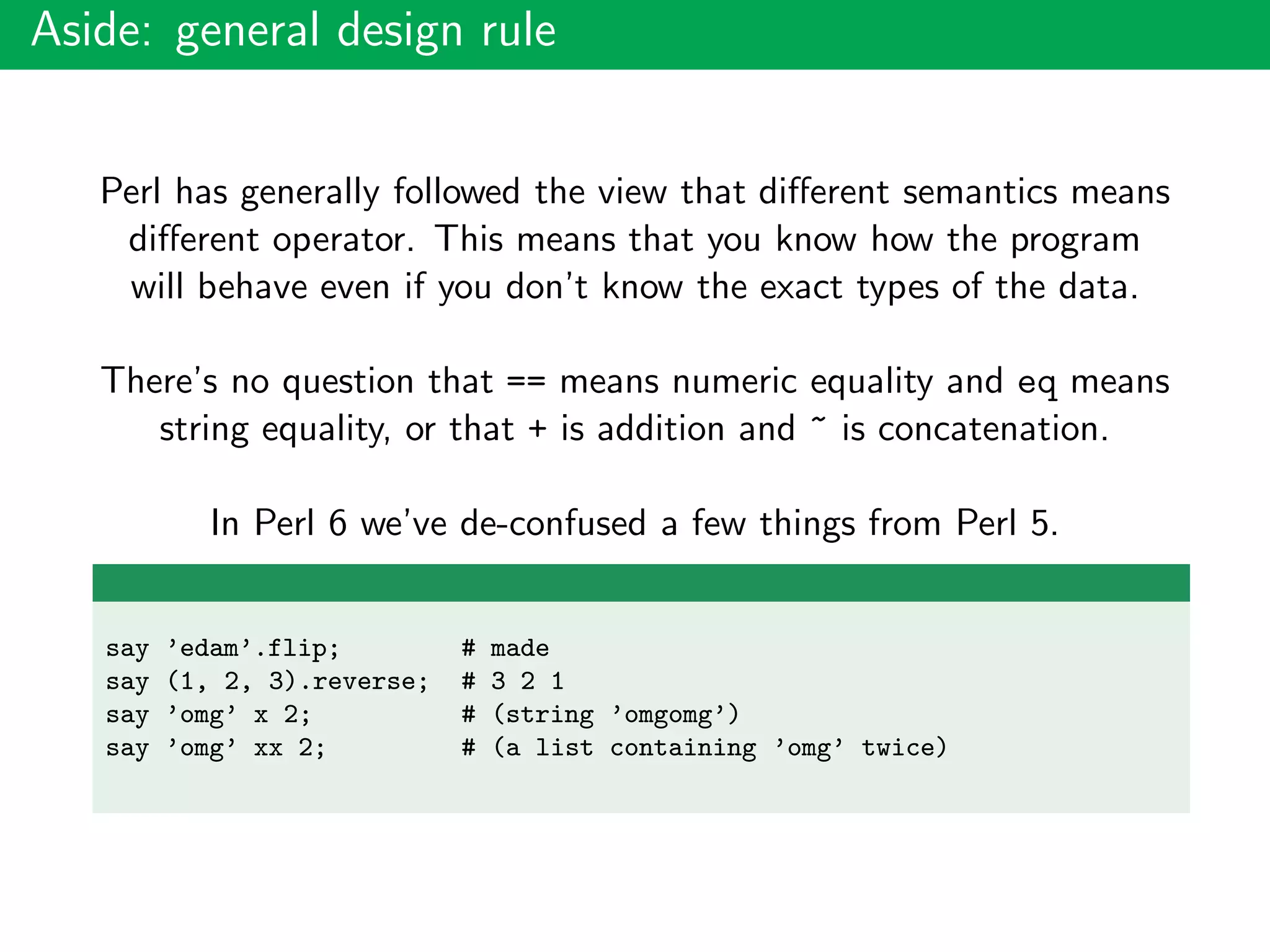 Aside: general design rule
Perl has generally followed the view that diﬀerent semantics means
diﬀerent operator. This means that you know how the program
will behave even if you don’t know the exact types of the data.
There’s no question that == means numeric equality and eq means
string equality, or that + is addition and ~ is concatenation.
In Perl 6 we’ve de-confused a few things from Perl 5.
say ’edam’.flip; # made
say (1, 2, 3).reverse; # 3 2 1
say ’omg’ x 2; # (string ’omgomg’)
say ’omg’ xx 2; # (a list containing ’omg’ twice)
 
