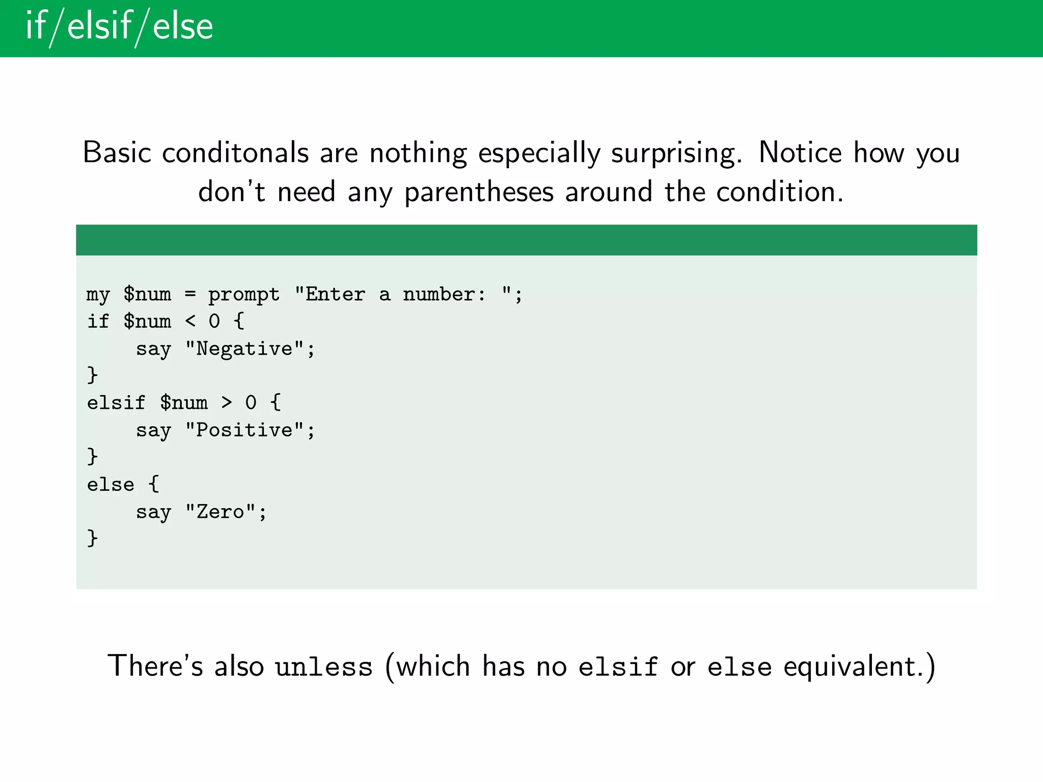 if/elsif/else
Basic conditonals are nothing especially surprising. Notice how you
don’t need any parentheses around the condition.
my $num = prompt "Enter a number: ";
if $num < 0 {
say "Negative";
}
elsif $num > 0 {
say "Positive";
}
else {
say "Zero";
}
There’s also unless (which has no elsif or else equivalent.)
 