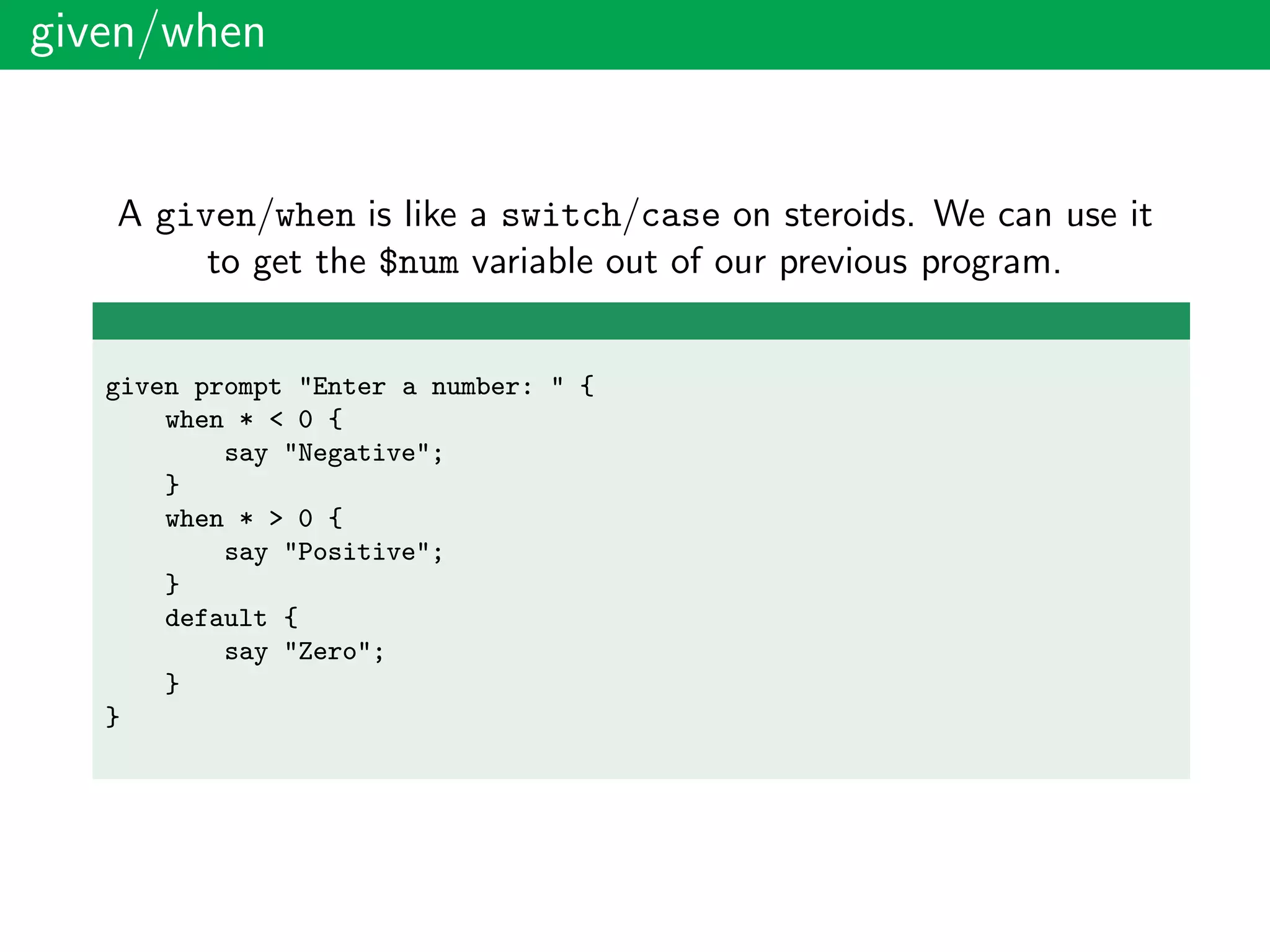 given/when
A given/when is like a switch/case on steroids. We can use it
to get the $num variable out of our previous program.
given prompt "Enter a number: " {
when * < 0 {
say "Negative";
}
when * > 0 {
say "Positive";
}
default {
say "Zero";
}
}
 