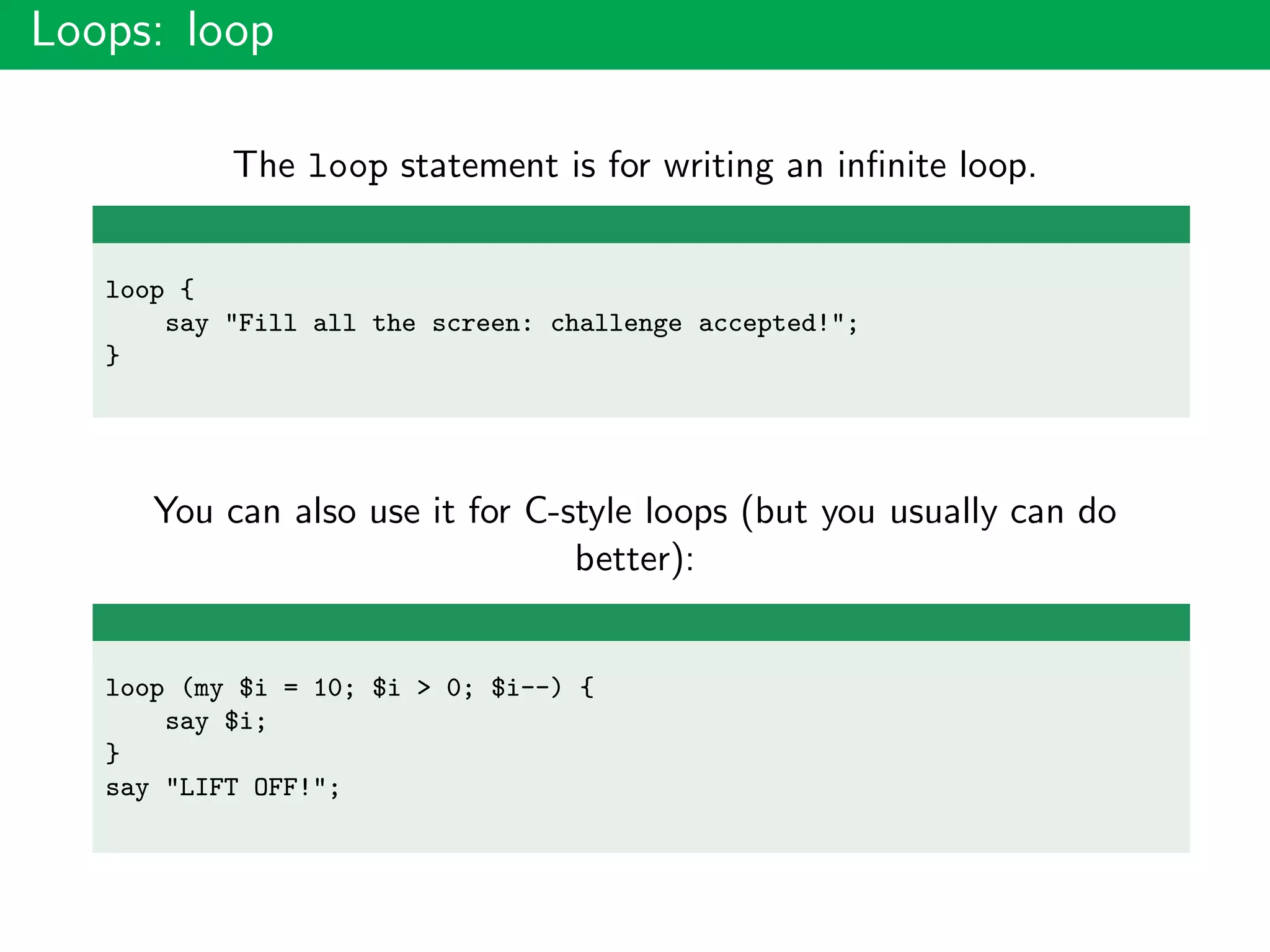 Loops: loop
The loop statement is for writing an inﬁnite loop.
loop {
say "Fill all the screen: challenge accepted!";
}
You can also use it for C-style loops (but you usually can do
better):
loop (my $i = 10; $i > 0; $i--) {
say $i;
}
say "LIFT OFF!";
 