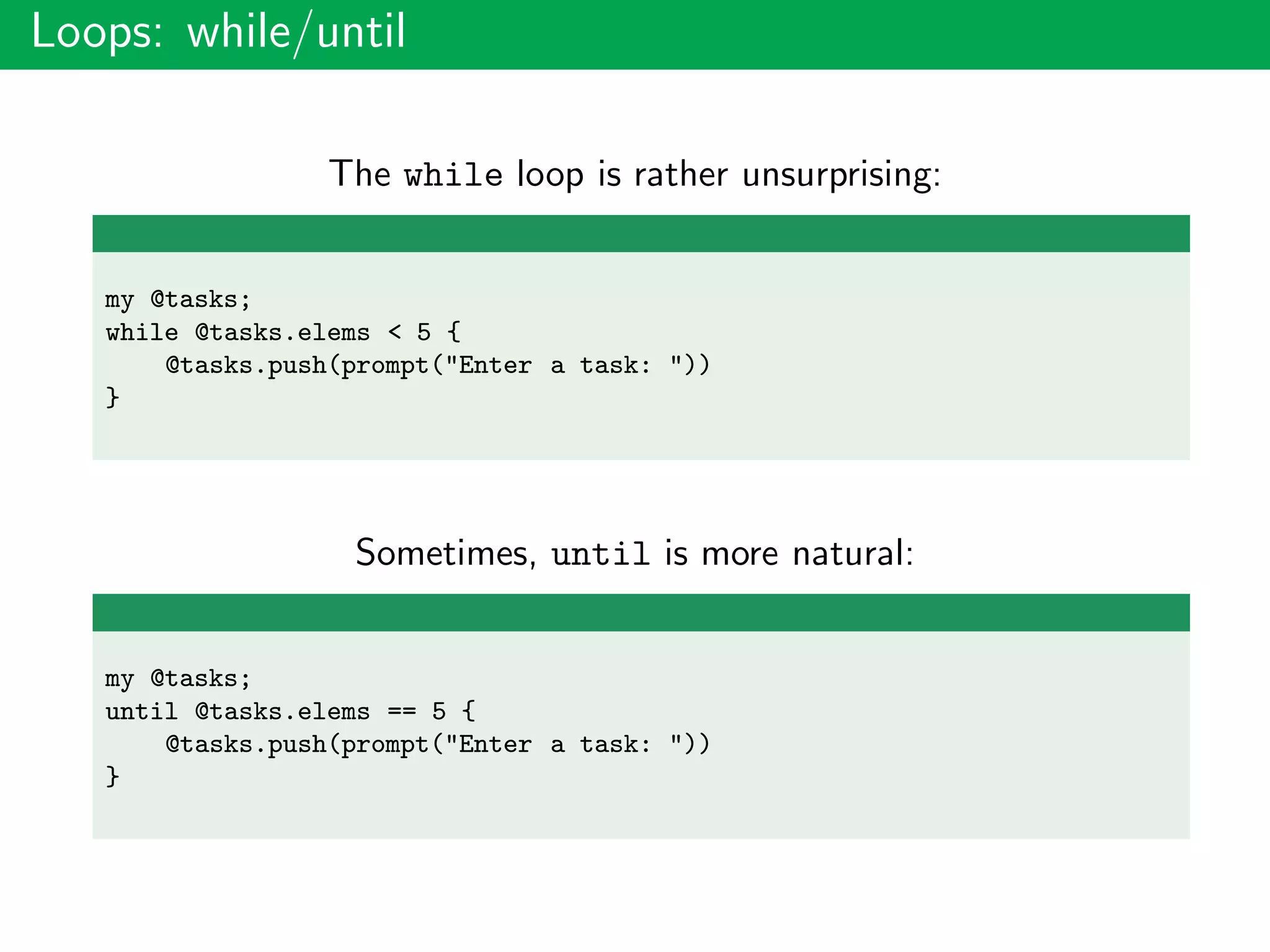 Loops: while/until
The while loop is rather unsurprising:
my @tasks;
while @tasks.elems < 5 {
@tasks.push(prompt("Enter a task: "))
}
Sometimes, until is more natural:
my @tasks;
until @tasks.elems == 5 {
@tasks.push(prompt("Enter a task: "))
}
 