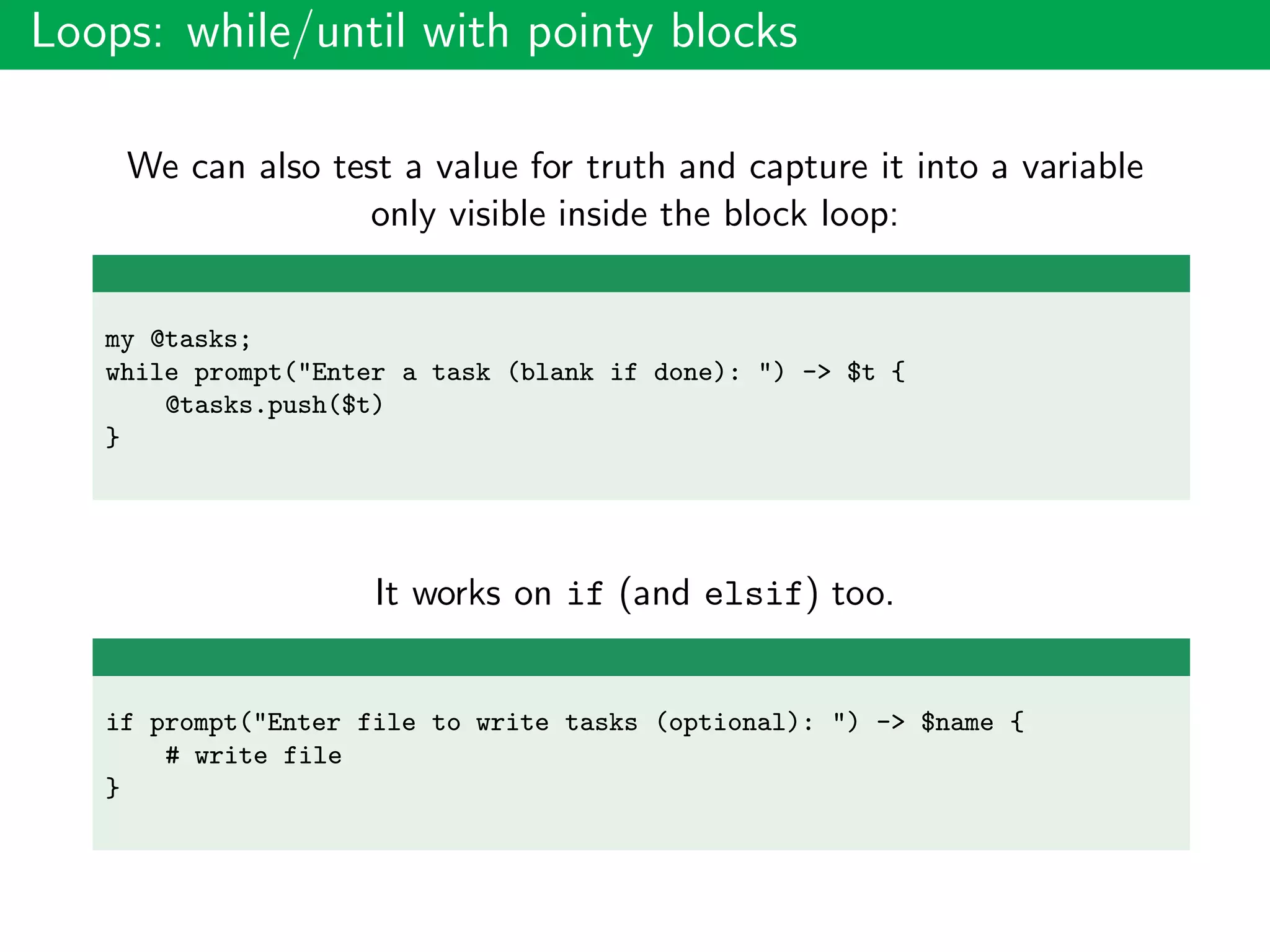 Loops: while/until with pointy blocks
We can also test a value for truth and capture it into a variable
only visible inside the block loop:
my @tasks;
while prompt("Enter a task (blank if done): ") -> $t {
@tasks.push($t)
}
It works on if (and elsif) too.
if prompt("Enter file to write tasks (optional): ") -> $name {
# write file
}
 