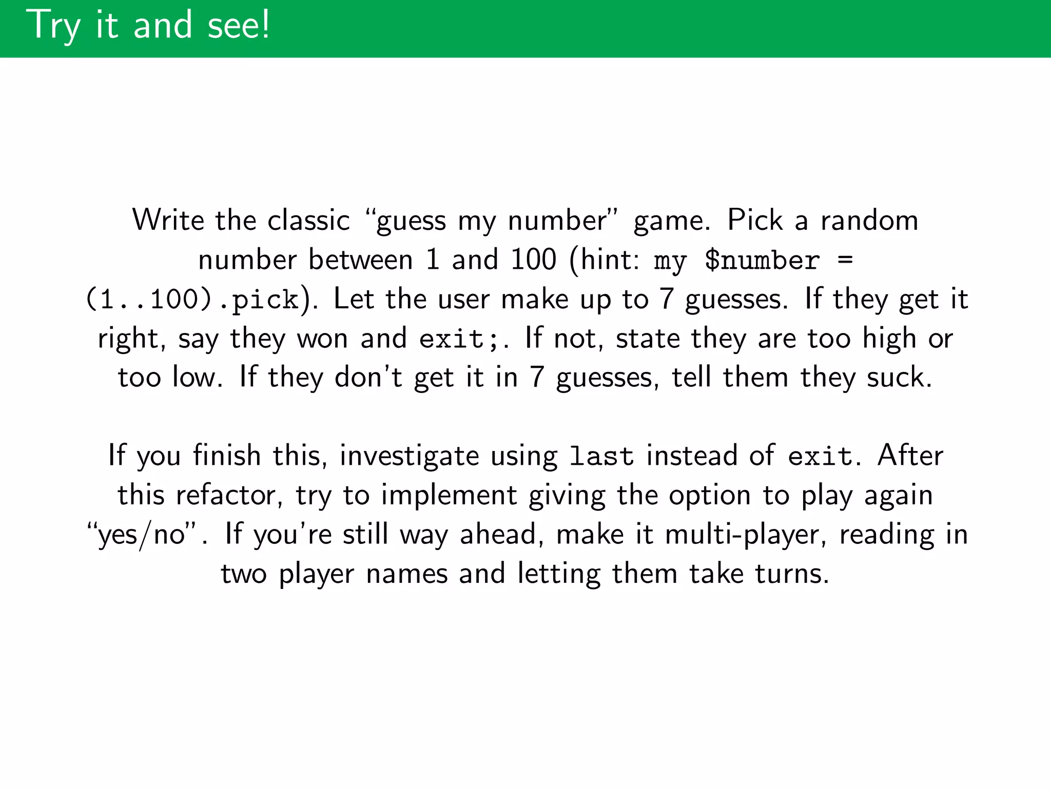 Try it and see!
Write the classic “guess my number” game. Pick a random
number between 1 and 100 (hint: my $number =
(1..100).pick). Let the user make up to 7 guesses. If they get it
right, say they won and exit;. If not, state they are too high or
too low. If they don’t get it in 7 guesses, tell them they suck.
If you ﬁnish this, investigate using last instead of exit. After
this refactor, try to implement giving the option to play again
“yes/no”. If you’re still way ahead, make it multi-player, reading in
two player names and letting them take turns.
 
