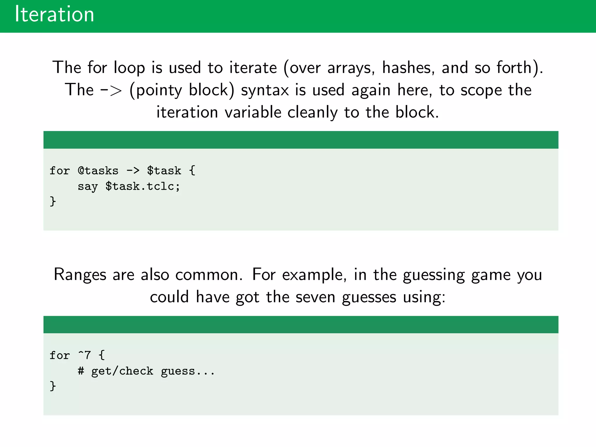 Iteration
The for loop is used to iterate (over arrays, hashes, and so forth).
The -> (pointy block) syntax is used again here, to scope the
iteration variable cleanly to the block.
for @tasks -> $task {
say $task.tclc;
}
Ranges are also common. For example, in the guessing game you
could have got the seven guesses using:
for ^7 {
# get/check guess...
}
 