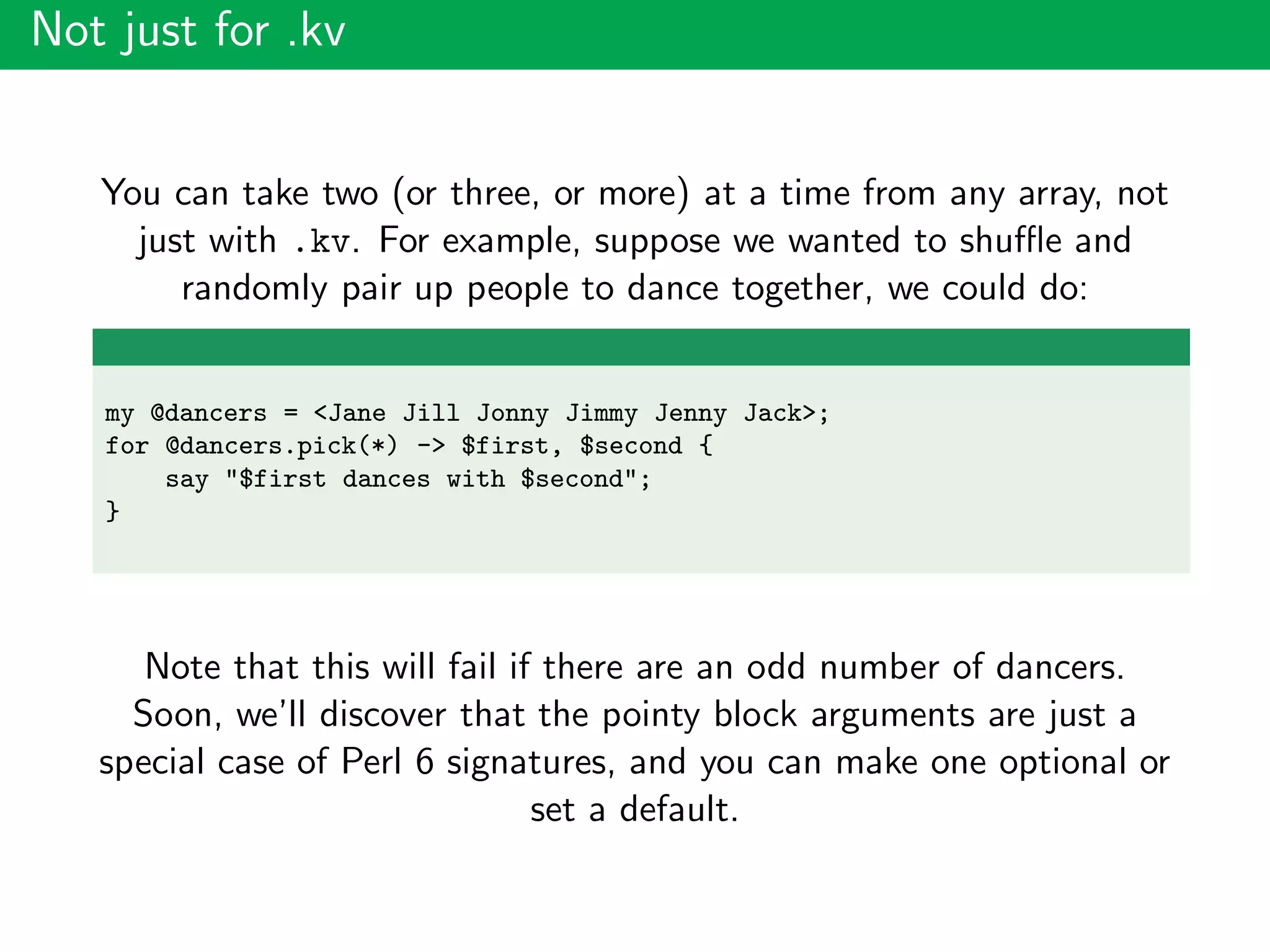 Not just for .kv
You can take two (or three, or more) at a time from any array, not
just with .kv. For example, suppose we wanted to shuﬄe and
randomly pair up people to dance together, we could do:
my @dancers = <Jane Jill Jonny Jimmy Jenny Jack>;
for @dancers.pick(*) -> $first, $second {
say "$first dances with $second";
}
Note that this will fail if there are an odd number of dancers.
Soon, we’ll discover that the pointy block arguments are just a
special case of Perl 6 signatures, and you can make one optional or
set a default.
 