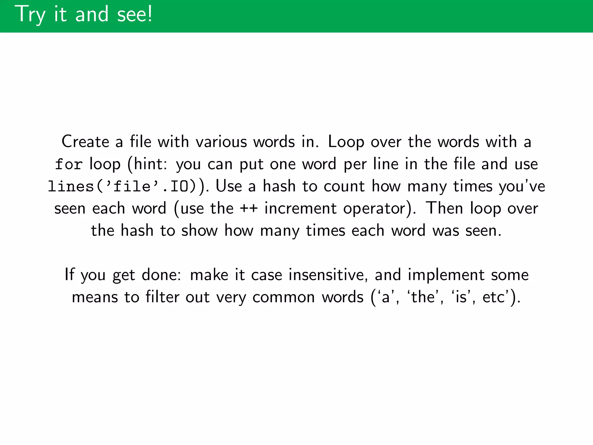 Try it and see!
Create a ﬁle with various words in. Loop over the words with a
for loop (hint: you can put one word per line in the ﬁle and use
lines(’file’.IO)). Use a hash to count how many times you’ve
seen each word (use the ++ increment operator). Then loop over
the hash to show how many times each word was seen.
If you get done: make it case insensitive, and implement some
means to ﬁlter out very common words (‘a’, ‘the’, ‘is’, etc’).
 