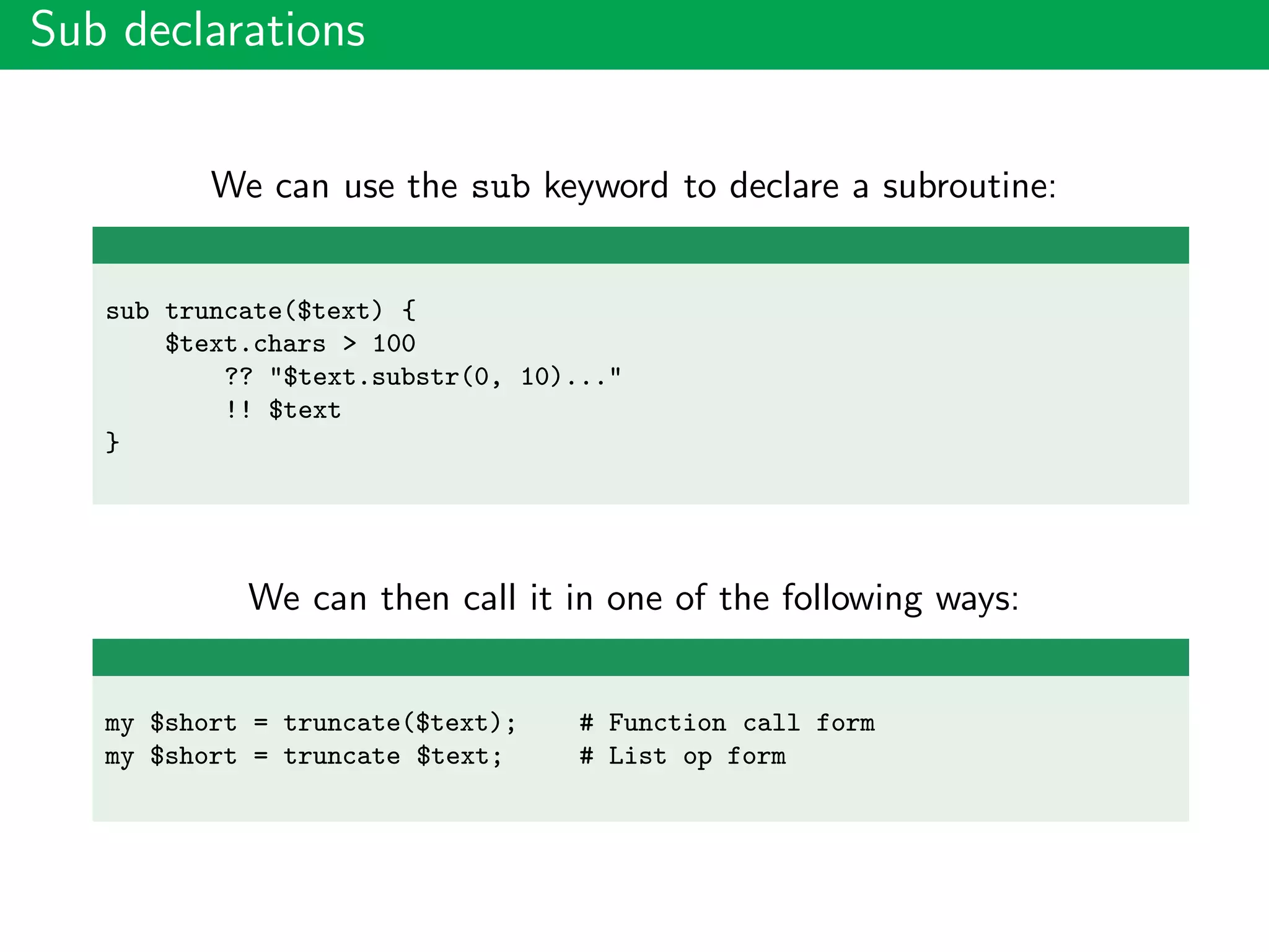 Sub declarations
We can use the sub keyword to declare a subroutine:
sub truncate($text) {
$text.chars > 100
?? "$text.substr(0, 10)..."
!! $text
}
We can then call it in one of the following ways:
my $short = truncate($text); # Function call form
my $short = truncate $text; # List op form
 