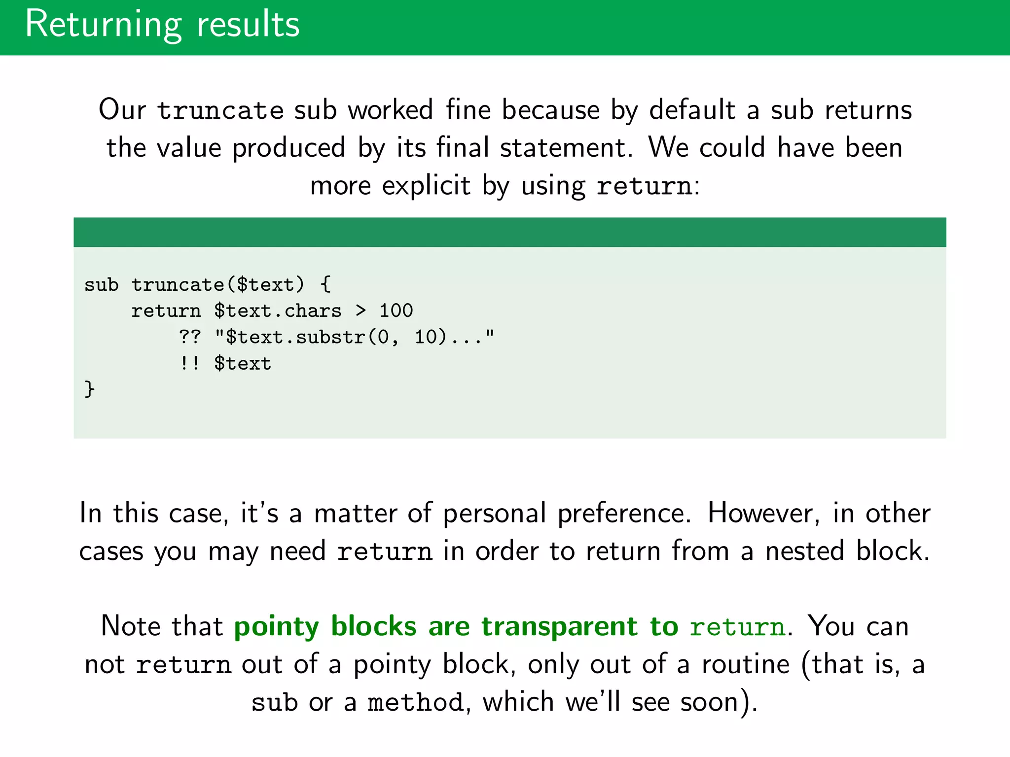 Returning results
Our truncate sub worked ﬁne because by default a sub returns
the value produced by its ﬁnal statement. We could have been
more explicit by using return:
sub truncate($text) {
return $text.chars > 100
?? "$text.substr(0, 10)..."
!! $text
}
In this case, it’s a matter of personal preference. However, in other
cases you may need return in order to return from a nested block.
Note that pointy blocks are transparent to return. You can
not return out of a pointy block, only out of a routine (that is, a
sub or a method, which we’ll see soon).
 