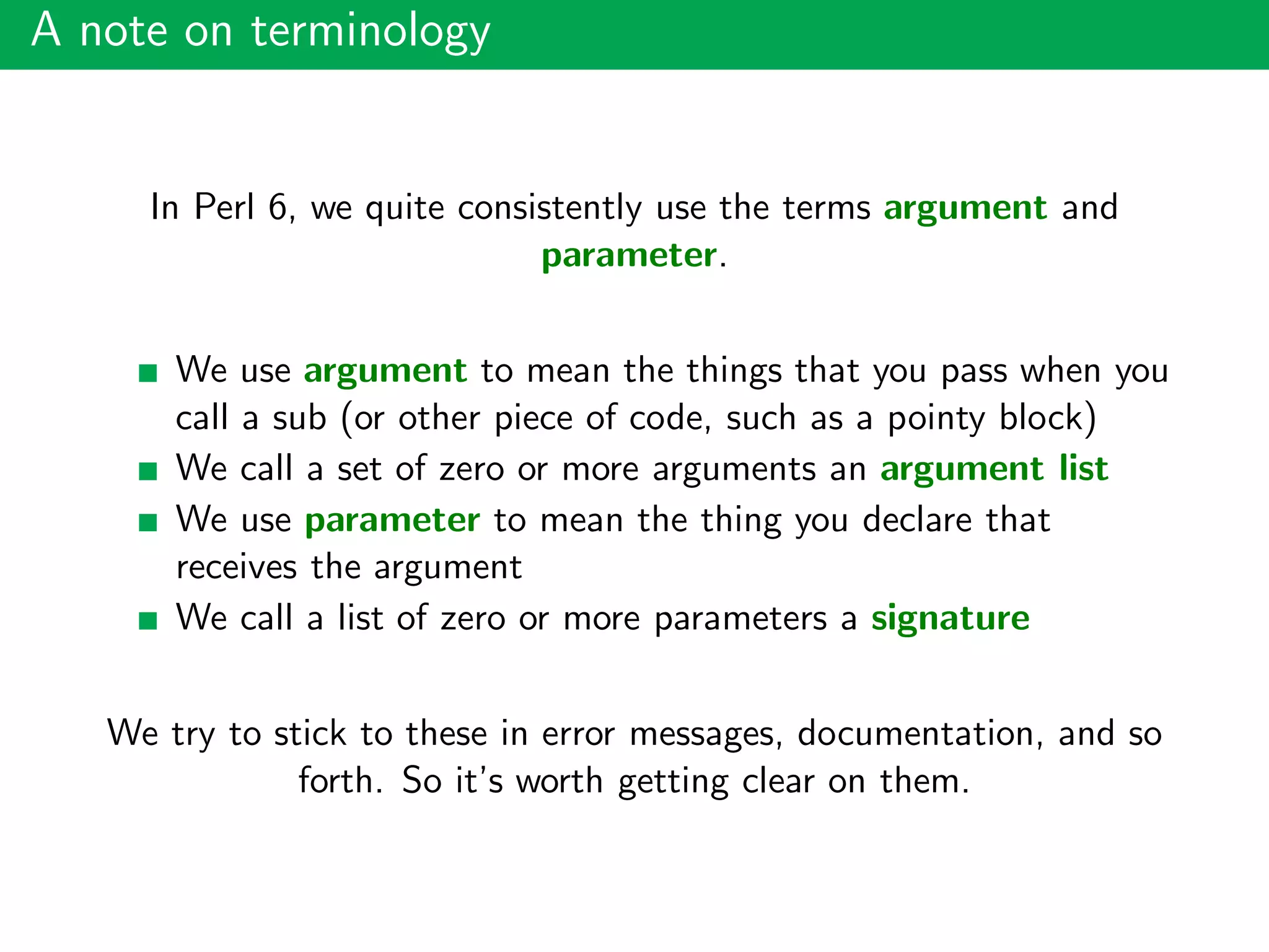 A note on terminology
In Perl 6, we quite consistently use the terms argument and
parameter.
We use argument to mean the things that you pass when you
call a sub (or other piece of code, such as a pointy block)
We call a set of zero or more arguments an argument list
We use parameter to mean the thing you declare that
receives the argument
We call a list of zero or more parameters a signature
We try to stick to these in error messages, documentation, and so
forth. So it’s worth getting clear on them.
 