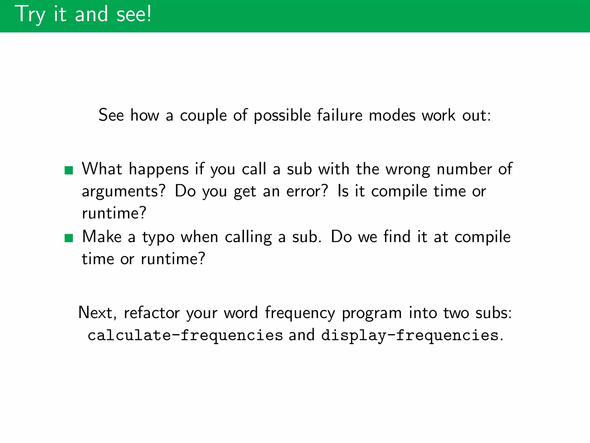 Try it and see!
See how a couple of possible failure modes work out:
What happens if you call a sub with the wrong number of
arguments? Do you get an error? Is it compile time or
runtime?
Make a typo when calling a sub. Do we ﬁnd it at compile
time or runtime?
Next, refactor your word frequency program into two subs:
calculate-frequencies and display-frequencies.
 
