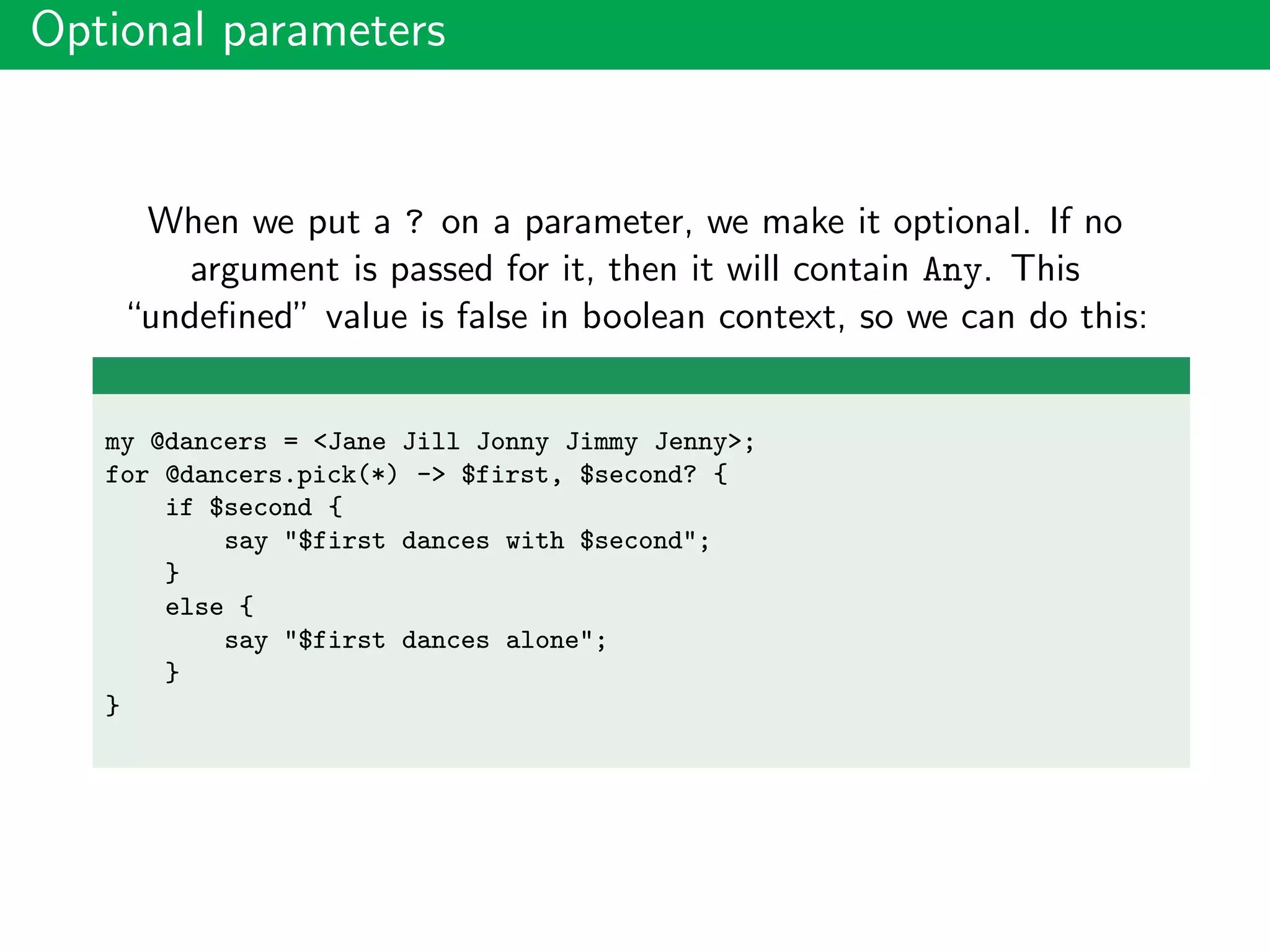 Optional parameters
When we put a ? on a parameter, we make it optional. If no
argument is passed for it, then it will contain Any. This
“undeﬁned” value is false in boolean context, so we can do this:
my @dancers = <Jane Jill Jonny Jimmy Jenny>;
for @dancers.pick(*) -> $first, $second? {
if $second {
say "$first dances with $second";
}
else {
say "$first dances alone";
}
}
 