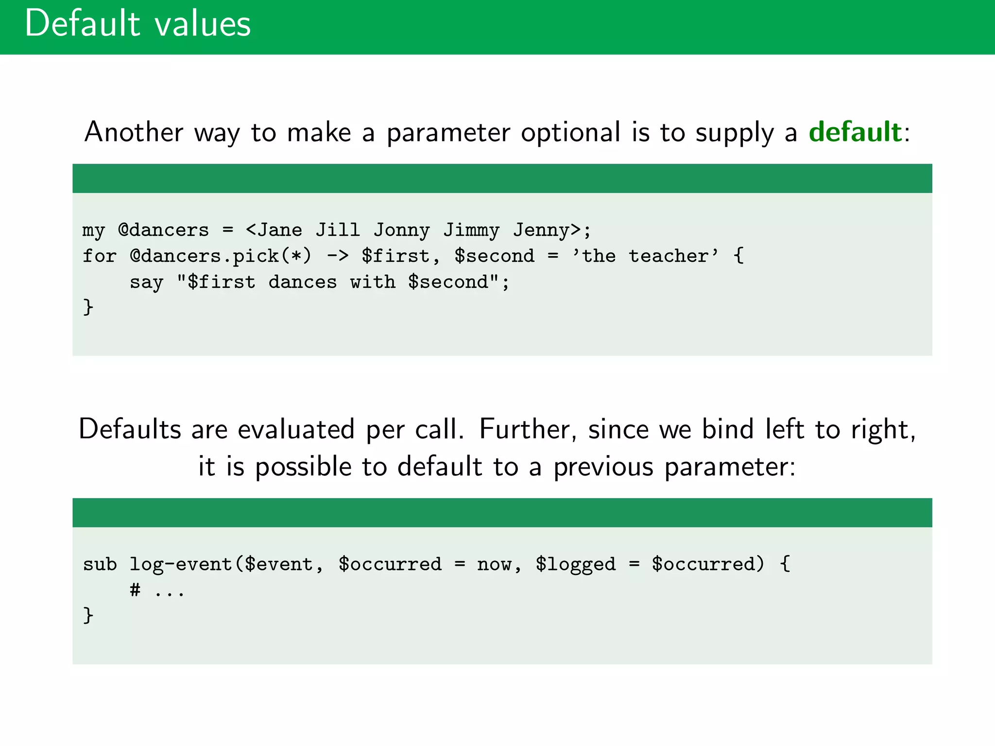 Default values
Another way to make a parameter optional is to supply a default:
my @dancers = <Jane Jill Jonny Jimmy Jenny>;
for @dancers.pick(*) -> $first, $second = ’the teacher’ {
say "$first dances with $second";
}
Defaults are evaluated per call. Further, since we bind left to right,
it is possible to default to a previous parameter:
sub log-event($event, $occurred = now, $logged = $occurred) {
# ...
}
 