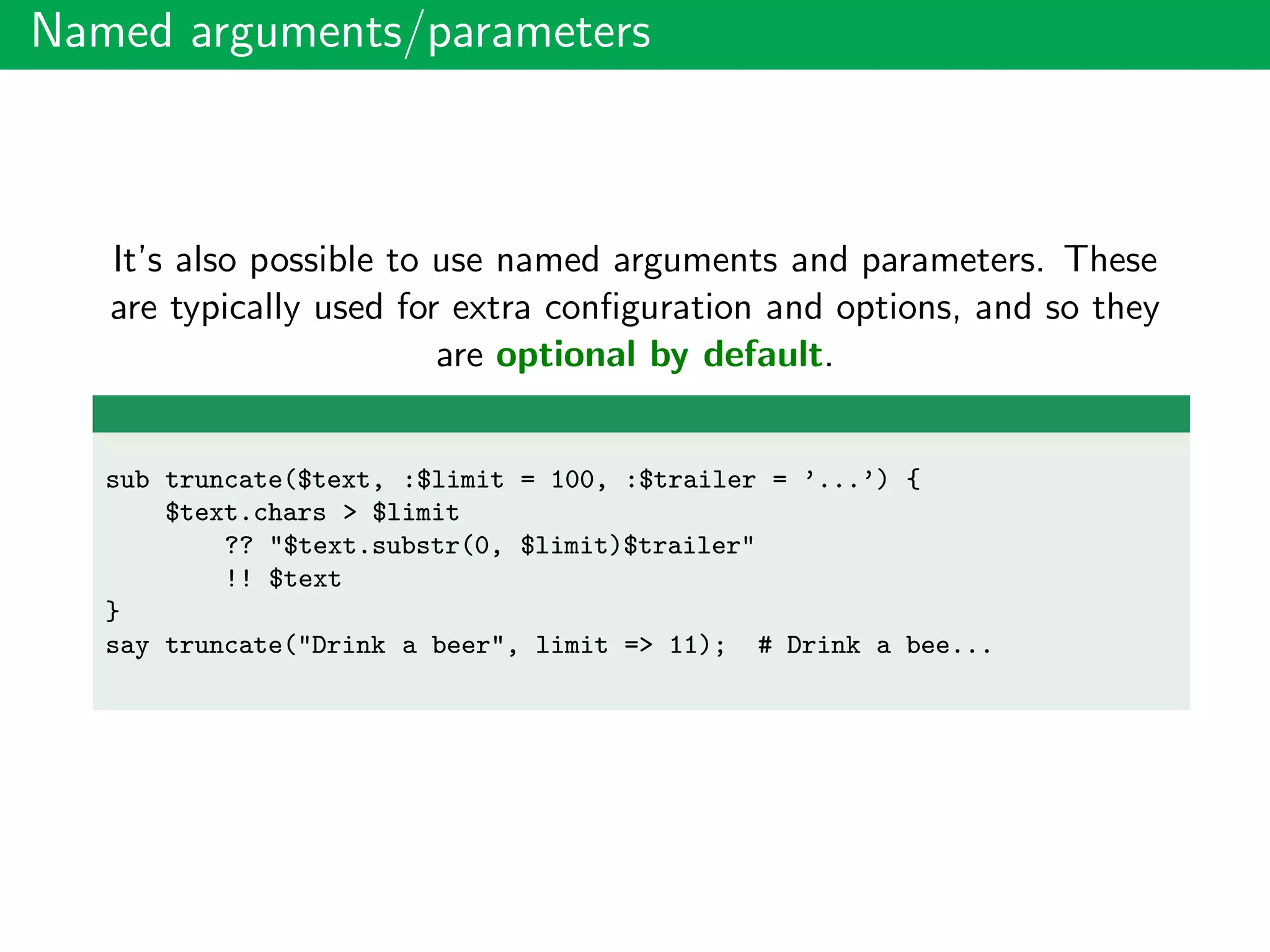 Named arguments/parameters
It’s also possible to use named arguments and parameters. These
are typically used for extra conﬁguration and options, and so they
are optional by default.
sub truncate($text, :$limit = 100, :$trailer = ’...’) {
$text.chars > $limit
?? "$text.substr(0, $limit)$trailer"
!! $text
}
say truncate("Drink a beer", limit => 11); # Drink a bee...
 