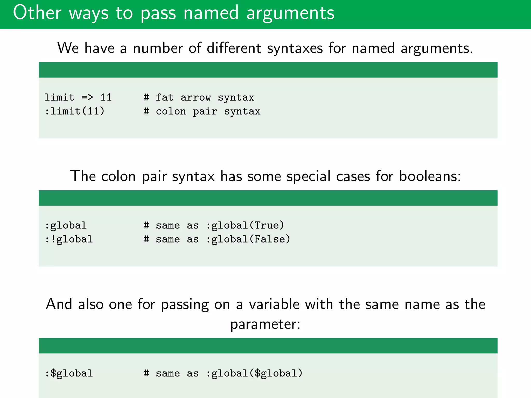 Other ways to pass named arguments
We have a number of diﬀerent syntaxes for named arguments.
limit => 11 # fat arrow syntax
:limit(11) # colon pair syntax
The colon pair syntax has some special cases for booleans:
:global # same as :global(True)
:!global # same as :global(False)
And also one for passing on a variable with the same name as the
parameter:
:$global # same as :global($global)
 