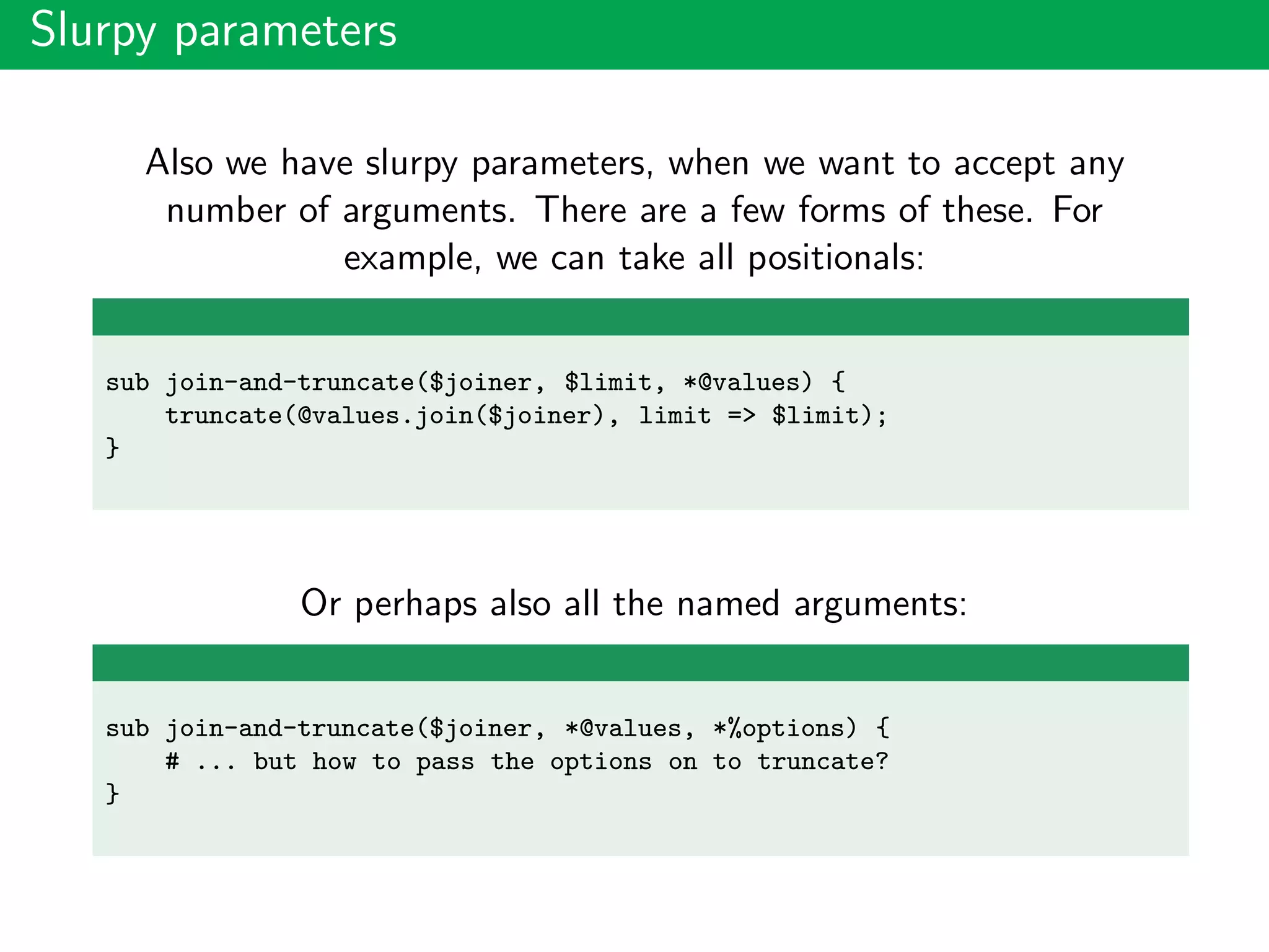 Slurpy parameters
Also we have slurpy parameters, when we want to accept any
number of arguments. There are a few forms of these. For
example, we can take all positionals:
sub join-and-truncate($joiner, $limit, *@values) {
truncate(@values.join($joiner), limit => $limit);
}
Or perhaps also all the named arguments:
sub join-and-truncate($joiner, *@values, *%options) {
# ... but how to pass the options on to truncate?
}
 